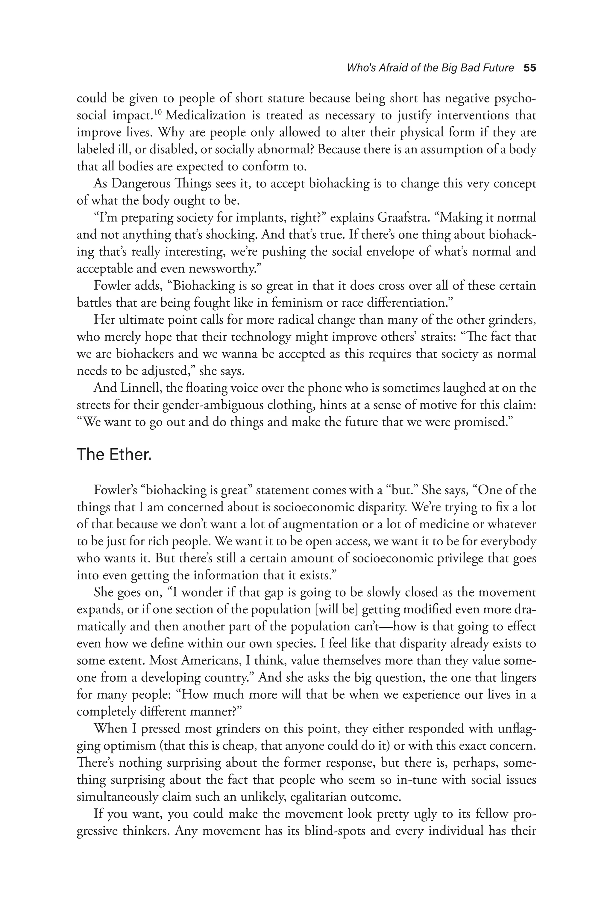 Who's Afraid of the Big Bad Future 55
could be given to people of short stature because being short has negative psycho-
social impact.10
Medicalization is treated as necessary to justify interventions that
improve lives. Why are people only allowed to alter their physical form if they are
labeled ill, or disabled, or socially abnormal? Because there is an assumption of a body
that all bodies are expected to conform to.
As Dangerous Things sees it, to accept biohacking is to change this very concept
of what the body ought to be.
“I’m preparing society for implants, right?” explains Graafstra. “Making it normal
and not anything that’s shocking. And that’s true. If there’s one thing about biohack-
ing that’s really interesting, we’re pushing the social envelope of what’s normal and
acceptable and even newsworthy.”
Fowler adds, “Biohacking is so great in that it does cross over all of these certain
battles that are being fought like in feminism or race differentiation.”
Her ultimate point calls for more radical change than many of the other grinders,
who merely hope that their technology might improve others’ straits: “The fact that
we are biohackers and we wanna be accepted as this requires that society as normal
needs to be adjusted,” she says.
And Linnell, the floating voice over the phone who is sometimes laughed at on the
streets for their gender-ambiguous clothing, hints at a sense of motive for this claim:
“We want to go out and do things and make the future that we were promised.”
The Ether.
Fowler’s “biohacking is great” statement comes with a “but.” She says, “One of the
things that I am concerned about is socioeconomic disparity. We’re trying to fix a lot
of that because we don’t want a lot of augmentation or a lot of medicine or whatever
to be just for rich people. We want it to be open access, we want it to be for everybody
who wants it. But there’s still a certain amount of socioeconomic privilege that goes
into even getting the information that it exists.”
She goes on, “I wonder if that gap is going to be slowly closed as the movement
expands, or if one section of the population [will be] getting modified even more dra-
matically and then another part of the population can’t—how is that going to effect
even how we define within our own species. I feel like that disparity already exists to
some extent. Most Americans, I think, value themselves more than they value some-
one from a developing country.” And she asks the big question, the one that lingers
for many people: “How much more will that be when we experience our lives in a
completely different manner?”
When I pressed most grinders on this point, they either responded with unflag-
ging optimism (that this is cheap, that anyone could do it) or with this exact concern.
There’s nothing surprising about the former response, but there is, perhaps, some-
thing surprising about the fact that people who seem so in-tune with social issues
simultaneously claim such an unlikely, egalitarian outcome.
If you want, you could make the movement look pretty ugly to its fellow pro-
gressive thinkers. Any movement has its blind-spots and every individual has their
 