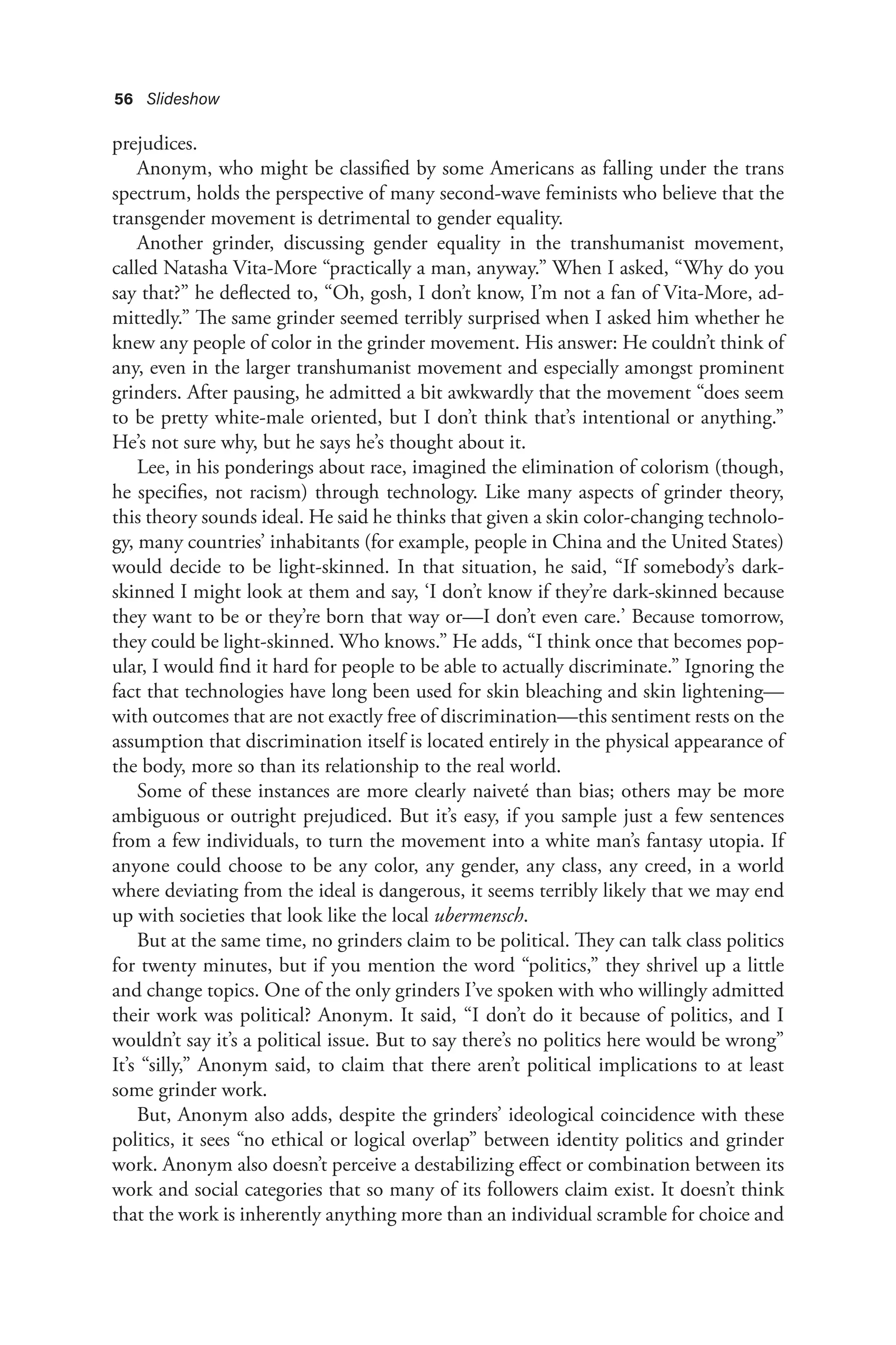 56 Slideshow
prejudices.
Anonym, who might be classified by some Americans as falling under the trans
spectrum, holds the perspective of many second-wave feminists who believe that the
transgender movement is detrimental to gender equality.
Another grinder, discussing gender equality in the transhumanist movement,
called Natasha Vita-More “practically a man, anyway.” When I asked, “Why do you
say that?” he deflected to, “Oh, gosh, I don’t know, I’m not a fan of Vita-More, ad-
mittedly.” The same grinder seemed terribly surprised when I asked him whether he
knew any people of color in the grinder movement. His answer: He couldn’t think of
any, even in the larger transhumanist movement and especially amongst prominent
grinders. After pausing, he admitted a bit awkwardly that the movement “does seem
to be pretty white-male oriented, but I don’t think that’s intentional or anything.”
He’s not sure why, but he says he’s thought about it.
Lee, in his ponderings about race, imagined the elimination of colorism (though,
he specifies, not racism) through technology. Like many aspects of grinder theory,
this theory sounds ideal. He said he thinks that given a skin color-changing technolo-
gy, many countries’ inhabitants (for example, people in China and the United States)
would decide to be light-skinned. In that situation, he said, “If somebody’s dark-
skinned I might look at them and say, ‘I don’t know if they’re dark-skinned because
they want to be or they’re born that way or—I don’t even care.’ Because tomorrow,
they could be light-skinned. Who knows.” He adds, “I think once that becomes pop-
ular, I would find it hard for people to be able to actually discriminate.” Ignoring the
fact that technologies have long been used for skin bleaching and skin lightening—
with outcomes that are not exactly free of discrimination—this sentiment rests on the
assumption that discrimination itself is located entirely in the physical appearance of
the body, more so than its relationship to the real world.
Some of these instances are more clearly naiveté than bias; others may be more
ambiguous or outright prejudiced. But it’s easy, if you sample just a few sentences
from a few individuals, to turn the movement into a white man’s fantasy utopia. If
anyone could choose to be any color, any gender, any class, any creed, in a world
where deviating from the ideal is dangerous, it seems terribly likely that we may end
up with societies that look like the local ubermensch.
But at the same time, no grinders claim to be political. They can talk class politics
for twenty minutes, but if you mention the word “politics,” they shrivel up a little
and change topics. One of the only grinders I’ve spoken with who willingly admitted
their work was political? Anonym. It said, “I don’t do it because of politics, and I
wouldn’t say it’s a political issue. But to say there’s no politics here would be wrong”
It’s “silly,” Anonym said, to claim that there aren’t political implications to at least
some grinder work.
But, Anonym also adds, despite the grinders’ ideological coincidence with these
politics, it sees “no ethical or logical overlap” between identity politics and grinder
work. Anonym also doesn’t perceive a destabilizing effect or combination between its
work and social categories that so many of its followers claim exist. It doesn’t think
that the work is inherently anything more than an individual scramble for choice and
 