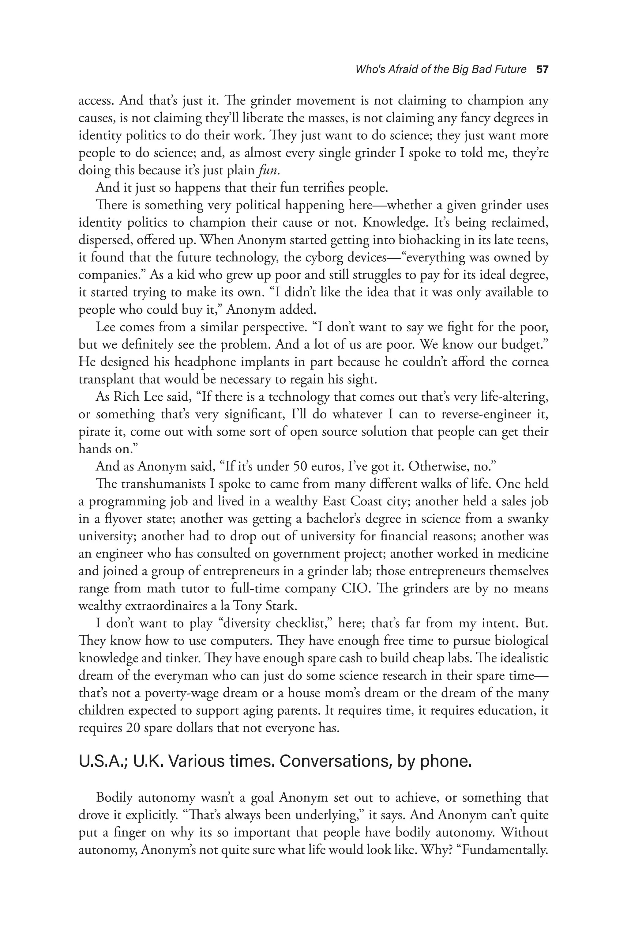 Who's Afraid of the Big Bad Future 57
access. And that’s just it. The grinder movement is not claiming to champion any
causes, is not claiming they’ll liberate the masses, is not claiming any fancy degrees in
identity politics to do their work. They just want to do science; they just want more
people to do science; and, as almost every single grinder I spoke to told me, they’re
doing this because it’s just plain fun.
And it just so happens that their fun terrifies people.
There is something very political happening here—whether a given grinder uses
identity politics to champion their cause or not. Knowledge. It’s being reclaimed,
dispersed, offered up. When Anonym started getting into biohacking in its late teens,
it found that the future technology, the cyborg devices—“everything was owned by
companies.” As a kid who grew up poor and still struggles to pay for its ideal degree,
it started trying to make its own. “I didn’t like the idea that it was only available to
people who could buy it,” Anonym added.
Lee comes from a similar perspective. “I don’t want to say we fight for the poor,
but we definitely see the problem. And a lot of us are poor. We know our budget.”
He designed his headphone implants in part because he couldn’t afford the cornea
transplant that would be necessary to regain his sight.
As Rich Lee said, “If there is a technology that comes out that’s very life-altering,
or something that’s very significant, I’ll do whatever I can to reverse-engineer it,
pirate it, come out with some sort of open source solution that people can get their
hands on.”
And as Anonym said, “If it’s under 50 euros, I’ve got it. Otherwise, no.”
The transhumanists I spoke to came from many different walks of life. One held
a programming job and lived in a wealthy East Coast city; another held a sales job
in a flyover state; another was getting a bachelor’s degree in science from a swanky
university; another had to drop out of university for financial reasons; another was
an engineer who has consulted on government project; another worked in medicine
and joined a group of entrepreneurs in a grinder lab; those entrepreneurs themselves
range from math tutor to full-time company CIO. The grinders are by no means
wealthy extraordinaires a la Tony Stark.
I don’t want to play “diversity checklist,” here; that’s far from my intent. But.
They know how to use computers. They have enough free time to pursue biological
knowledge and tinker. They have enough spare cash to build cheap labs. The idealistic
dream of the everyman who can just do some science research in their spare time—
that’s not a poverty-wage dream or a house mom’s dream or the dream of the many
children expected to support aging parents. It requires time, it requires education, it
requires 20 spare dollars that not everyone has.
U.S.A.; U.K. Various times. Conversations, by phone.
Bodily autonomy wasn’t a goal Anonym set out to achieve, or something that
drove it explicitly. “That’s always been underlying,” it says. And Anonym can’t quite
put a finger on why its so important that people have bodily autonomy. Without
autonomy, Anonym’s not quite sure what life would look like. Why? “Fundamentally.
 
