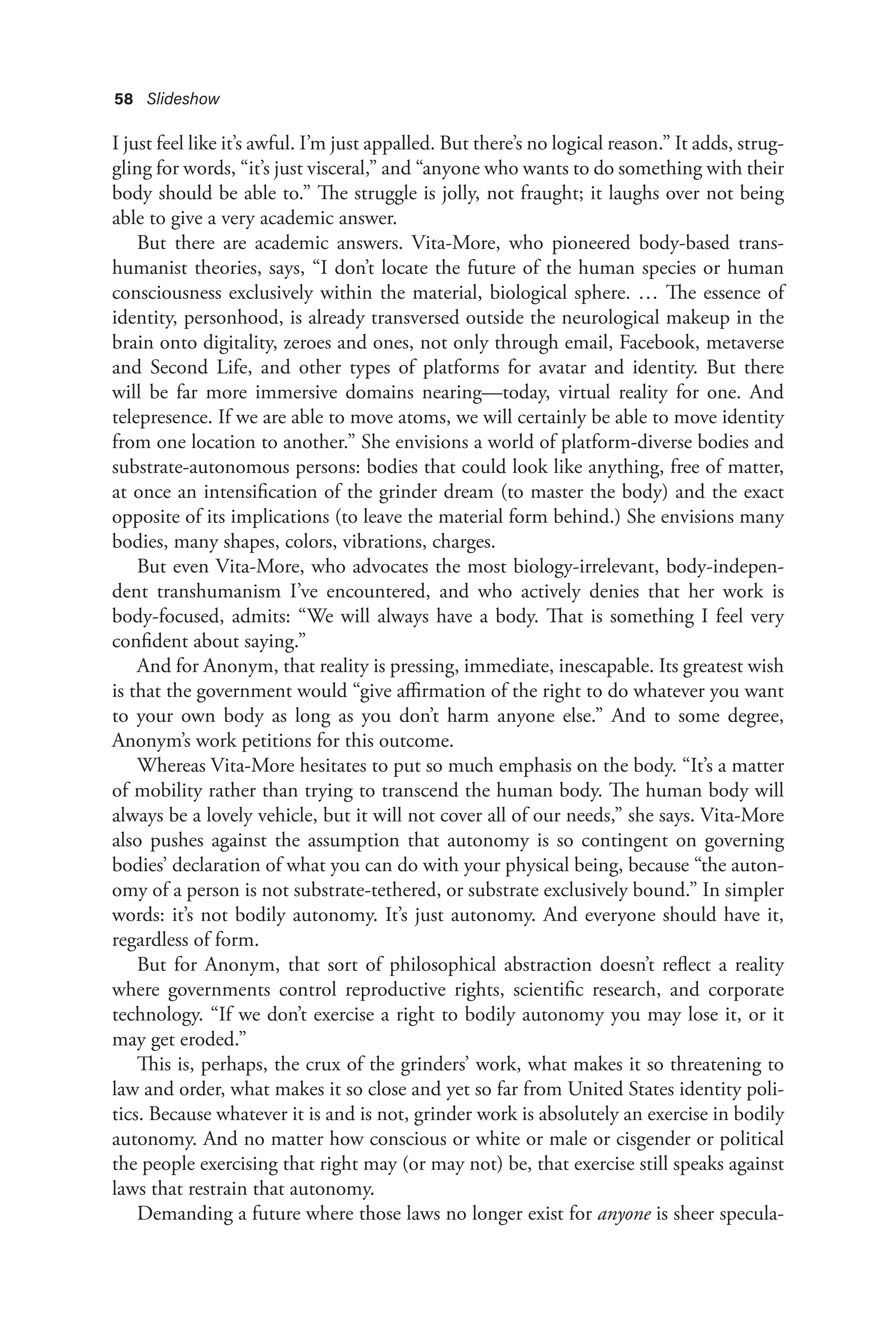 58 Slideshow
I just feel like it’s awful. I’m just appalled. But there’s no logical reason.” It adds, strug-
gling for words, “it’s just visceral,” and “anyone who wants to do something with their
body should be able to.” The struggle is jolly, not fraught; it laughs over not being
able to give a very academic answer.
But there are academic answers. Vita-More, who pioneered body-based trans-
humanist theories, says, “I don’t locate the future of the human species or human
consciousness exclusively within the material, biological sphere. … The essence of
identity, personhood, is already transversed outside the neurological makeup in the
brain onto digitality, zeroes and ones, not only through email, Facebook, metaverse
and Second Life, and other types of platforms for avatar and identity. But there
will be far more immersive domains nearing—today, virtual reality for one. And
telepresence. If we are able to move atoms, we will certainly be able to move identity
from one location to another.” She envisions a world of platform-diverse bodies and
substrate-autonomous persons: bodies that could look like anything, free of matter,
at once an intensification of the grinder dream (to master the body) and the exact
opposite of its implications (to leave the material form behind.) She envisions many
bodies, many shapes, colors, vibrations, charges.
But even Vita-More, who advocates the most biology-irrelevant, body-indepen-
dent transhumanism I’ve encountered, and who actively denies that her work is
body-focused, admits: “We will always have a body. That is something I feel very
confident about saying.”
And for Anonym, that reality is pressing, immediate, inescapable. Its greatest wish
is that the government would “give affirmation of the right to do whatever you want
to your own body as long as you don’t harm anyone else.” And to some degree,
Anonym’s work petitions for this outcome.
Whereas Vita-More hesitates to put so much emphasis on the body. “It’s a matter
of mobility rather than trying to transcend the human body. The human body will
always be a lovely vehicle, but it will not cover all of our needs,” she says. Vita-More
also pushes against the assumption that autonomy is so contingent on governing
bodies’ declaration of what you can do with your physical being, because “the auton-
omy of a person is not substrate-tethered, or substrate exclusively bound.” In simpler
words: it’s not bodily autonomy. It’s just autonomy. And everyone should have it,
regardless of form.
But for Anonym, that sort of philosophical abstraction doesn’t reflect a reality
where governments control reproductive rights, scientific research, and corporate
technology. “If we don’t exercise a right to bodily autonomy you may lose it, or it
may get eroded.”
This is, perhaps, the crux of the grinders’ work, what makes it so threatening to
law and order, what makes it so close and yet so far from United States identity poli-
tics. Because whatever it is and is not, grinder work is absolutely an exercise in bodily
autonomy. And no matter how conscious or white or male or cisgender or political
the people exercising that right may (or may not) be, that exercise still speaks against
laws that restrain that autonomy.
Demanding a future where those laws no longer exist for anyone is sheer specula-
 