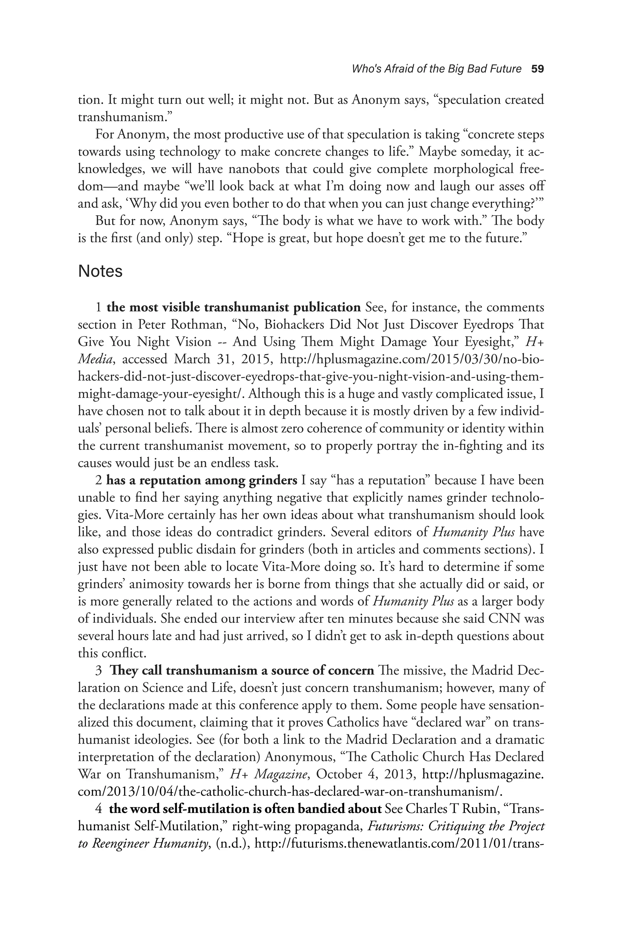 Who's Afraid of the Big Bad Future 59
tion. It might turn out well; it might not. But as Anonym says, “speculation created
transhumanism.”
For Anonym, the most productive use of that speculation is taking “concrete steps
towards using technology to make concrete changes to life.” Maybe someday, it ac-
knowledges, we will have nanobots that could give complete morphological free-
dom—and maybe “we’ll look back at what I’m doing now and laugh our asses off
and ask, ‘Why did you even bother to do that when you can just change everything?’”
But for now, Anonym says, “The body is what we have to work with.” The body
is the first (and only) step. “Hope is great, but hope doesn’t get me to the future.”
Notes
1 the most visible transhumanist publication See, for instance, the comments
section in Peter Rothman, “No, Biohackers Did Not Just Discover Eyedrops That
Give You Night Vision -- And Using Them Might Damage Your Eyesight,” H+
Media, accessed March 31, 2015, http://hplusmagazine.com/2015/03/30/no-bio-
hackers-did-not-just-discover-eyedrops-that-give-you-night-vision-and-using-them-
might-damage-your-eyesight/. Although this is a huge and vastly complicated issue, I
have chosen not to talk about it in depth because it is mostly driven by a few individ-
uals’ personal beliefs. There is almost zero coherence of community or identity within
the current transhumanist movement, so to properly portray the in-fighting and its
causes would just be an endless task.
2 has a reputation among grinders I say “has a reputation” because I have been
unable to find her saying anything negative that explicitly names grinder technolo-
gies. Vita-More certainly has her own ideas about what transhumanism should look
like, and those ideas do contradict grinders. Several editors of Humanity Plus have
also expressed public disdain for grinders (both in articles and comments sections). I
just have not been able to locate Vita-More doing so. It’s hard to determine if some
grinders’ animosity towards her is borne from things that she actually did or said, or
is more generally related to the actions and words of Humanity Plus as a larger body
of individuals. She ended our interview after ten minutes because she said CNN was
several hours late and had just arrived, so I didn’t get to ask in-depth questions about
this conflict.
3 They call transhumanism a source of concern The missive, the Madrid Dec-
laration on Science and Life, doesn’t just concern transhumanism; however, many of
the declarations made at this conference apply to them. Some people have sensation-
alized this document, claiming that it proves Catholics have “declared war” on trans-
humanist ideologies. See (for both a link to the Madrid Declaration and a dramatic
interpretation of the declaration) Anonymous, “The Catholic Church Has Declared
War on Transhumanism,” H+ Magazine, October 4, 2013, http://hplusmagazine.
com/2013/10/04/the-catholic-church-has-declared-war-on-transhumanism/.
4 the word self-mutilation is often bandied about See CharlesT Rubin, “Trans-
humanist Self-Mutilation,” right-wing propaganda, Futurisms: Critiquing the Project
to Reengineer Humanity, (n.d.), http://futurisms.thenewatlantis.com/2011/01/trans-
 