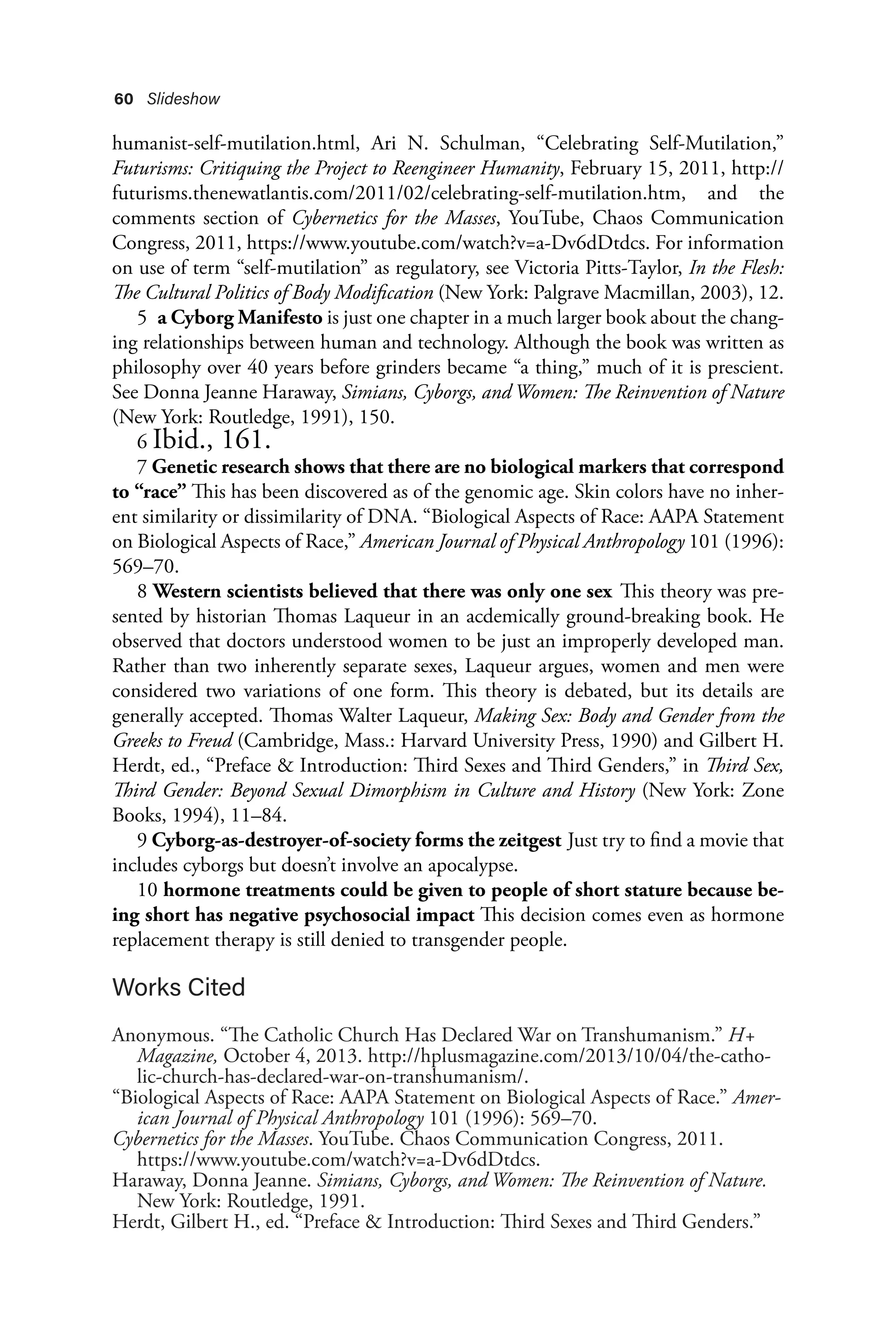 60 Slideshow
humanist-self-mutilation.html, Ari N. Schulman, “Celebrating Self-Mutilation,”
Futurisms: Critiquing the Project to Reengineer Humanity, February 15, 2011, http://
futurisms.thenewatlantis.com/2011/02/celebrating-self-mutilation.htm, and the
comments section of Cybernetics for the Masses, YouTube, Chaos Communication
Congress, 2011, https://www.youtube.com/watch?v=a-Dv6dDtdcs. For information
on use of term “self-mutilation” as regulatory, see Victoria Pitts-Taylor, In the Flesh:
The Cultural Politics of Body Modification (New York: Palgrave Macmillan, 2003), 12.
5 a Cyborg Manifesto is just one chapter in a much larger book about the chang-
ing relationships between human and technology. Although the book was written as
philosophy over 40 years before grinders became “a thing,” much of it is prescient.
See Donna Jeanne Haraway, Simians, Cyborgs, and Women: The Reinvention of Nature
(New York: Routledge, 1991), 150.
6 Ibid., 161.
7 Genetic research shows that there are no biological markers that correspond
to “race” This has been discovered as of the genomic age. Skin colors have no inher-
ent similarity or dissimilarity of DNA. “Biological Aspects of Race: AAPA Statement
on Biological Aspects of Race,” American Journal of Physical Anthropology 101 (1996):
569–70.
8 Western scientists believed that there was only one sex This theory was pre-
sented by historian Thomas Laqueur in an acdemically ground-breaking book. He
observed that doctors understood women to be just an improperly developed man.
Rather than two inherently separate sexes, Laqueur argues, women and men were
considered two variations of one form. This theory is debated, but its details are
generally accepted. Thomas Walter Laqueur, Making Sex: Body and Gender from the
Greeks to Freud (Cambridge, Mass.: Harvard University Press, 1990) and Gilbert H.
Herdt, ed., “Preface & Introduction: Third Sexes and Third Genders,” in Third Sex,
Third Gender: Beyond Sexual Dimorphism in Culture and History (New York: Zone
Books, 1994), 11–84.
9 Cyborg-as-destroyer-of-society forms the zeitgest Just try to find a movie that
includes cyborgs but doesn’t involve an apocalypse.
10 hormone treatments could be given to people of short stature because be-
ing short has negative psychosocial impact This decision comes even as hormone
replacement therapy is still denied to transgender people.
Works Cited
Anonymous. “The Catholic Church Has Declared War on Transhumanism.” H+
Magazine, October 4, 2013. http://hplusmagazine.com/2013/10/04/the-catho-
lic-church-has-declared-war-on-transhumanism/.
“Biological Aspects of Race: AAPA Statement on Biological Aspects of Race.” Amer-
ican Journal of Physical Anthropology 101 (1996): 569–70.
Cybernetics for the Masses. YouTube. Chaos Communication Congress, 2011.
https://www.youtube.com/watch?v=a-Dv6dDtdcs.
Haraway, Donna Jeanne. Simians, Cyborgs, and Women: The Reinvention of Nature.
New York: Routledge, 1991.
Herdt, Gilbert H., ed. “Preface & Introduction: Third Sexes and Third Genders.”
 