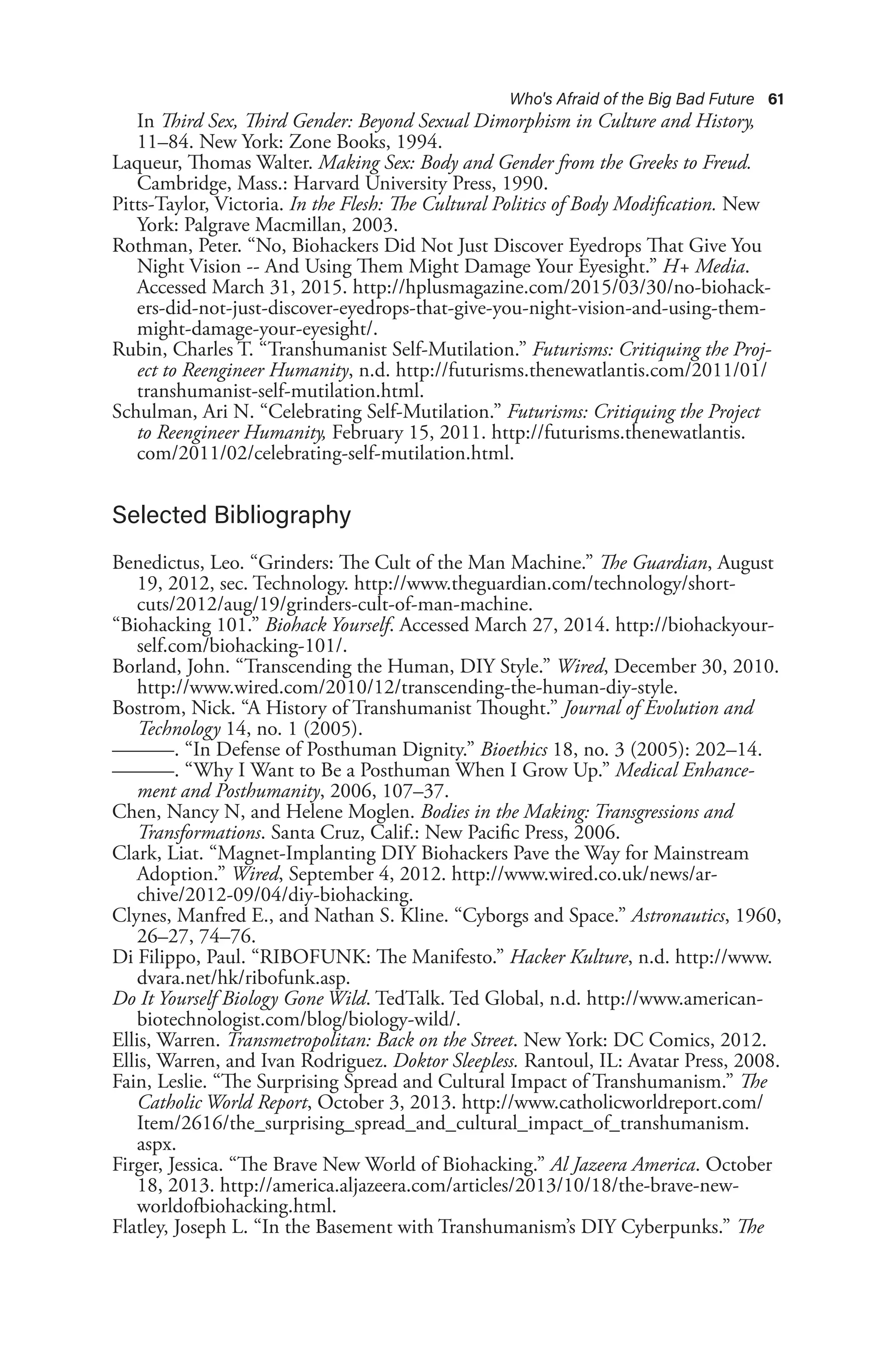 Who's Afraid of the Big Bad Future 61
In Third Sex, Third Gender: Beyond Sexual Dimorphism in Culture and History,
11–84. New York: Zone Books, 1994.
Laqueur, Thomas Walter. Making Sex: Body and Gender from the Greeks to Freud.
Cambridge, Mass.: Harvard University Press, 1990.
Pitts-Taylor, Victoria. In the Flesh: The Cultural Politics of Body Modification. New
York: Palgrave Macmillan, 2003.
Rothman, Peter. “No, Biohackers Did Not Just Discover Eyedrops That Give You
Night Vision -- And Using Them Might Damage Your Eyesight.” H+ Media.
Accessed March 31, 2015. http://hplusmagazine.com/2015/03/30/no-biohack-
ers-did-not-just-discover-eyedrops-that-give-you-night-vision-and-using-them-
might-damage-your-eyesight/.
Rubin, Charles T. “Transhumanist Self-Mutilation.” Futurisms: Critiquing the Proj-
ect to Reengineer Humanity, n.d. http://futurisms.thenewatlantis.com/2011/01/
transhumanist-self-mutilation.html.
Schulman, Ari N. “Celebrating Self-Mutilation.” Futurisms: Critiquing the Project
to Reengineer Humanity, February 15, 2011. http://futurisms.thenewatlantis.
com/2011/02/celebrating-self-mutilation.html.
Selected Bibliography
Benedictus, Leo. “Grinders: The Cult of the Man Machine.” The Guardian, August
19, 2012, sec. Technology. http://www.theguardian.com/technology/short-
cuts/2012/aug/19/grinders-cult-of-man-machine.
“Biohacking 101.” Biohack Yourself. Accessed March 27, 2014. http://biohackyour-
self.com/biohacking-101/.
Borland, John. “Transcending the Human, DIY Style.” Wired, December 30, 2010.
http://www.wired.com/2010/12/transcending-the-human-diy-style.
Bostrom, Nick. “A History of Transhumanist Thought.” Journal of Evolution and
Technology 14, no. 1 (2005).
———. “In Defense of Posthuman Dignity.” Bioethics 18, no. 3 (2005): 202–14.
———. “Why I Want to Be a Posthuman When I Grow Up.” Medical Enhance-
ment and Posthumanity, 2006, 107–37.
Chen, Nancy N, and Helene Moglen. Bodies in the Making: Transgressions and
Transformations. Santa Cruz, Calif.: New Pacific Press, 2006.
Clark, Liat. “Magnet-Implanting DIY Biohackers Pave the Way for Mainstream
Adoption.” Wired, September 4, 2012. http://www.wired.co.uk/news/ar-
chive/2012-09/04/diy-biohacking.
Clynes, Manfred E., and Nathan S. Kline. “Cyborgs and Space.” Astronautics, 1960,
26–27, 74–76.
Di Filippo, Paul. “RIBOFUNK: The Manifesto.” Hacker Kulture, n.d. http://www.
dvara.net/hk/ribofunk.asp.
Do It Yourself Biology Gone Wild. TedTalk. Ted Global, n.d. http://www.american-
biotechnologist.com/blog/biology-wild/.
Ellis, Warren. Transmetropolitan: Back on the Street. New York: DC Comics, 2012.
Ellis, Warren, and Ivan Rodriguez. Doktor Sleepless. Rantoul, IL: Avatar Press, 2008.
Fain, Leslie. “The Surprising Spread and Cultural Impact of Transhumanism.” The
Catholic World Report, October 3, 2013. http://www.catholicworldreport.com/
Item/2616/the_surprising_spread_and_cultural_impact_of_transhumanism.
aspx.
Firger, Jessica. “The Brave New World of Biohacking.” Al Jazeera America. October
18, 2013. http://america.aljazeera.com/articles/2013/10/18/the-brave-new-
worldofbiohacking.html.
Flatley, Joseph L. “In the Basement with Transhumanism’s DIY Cyberpunks.” The
 