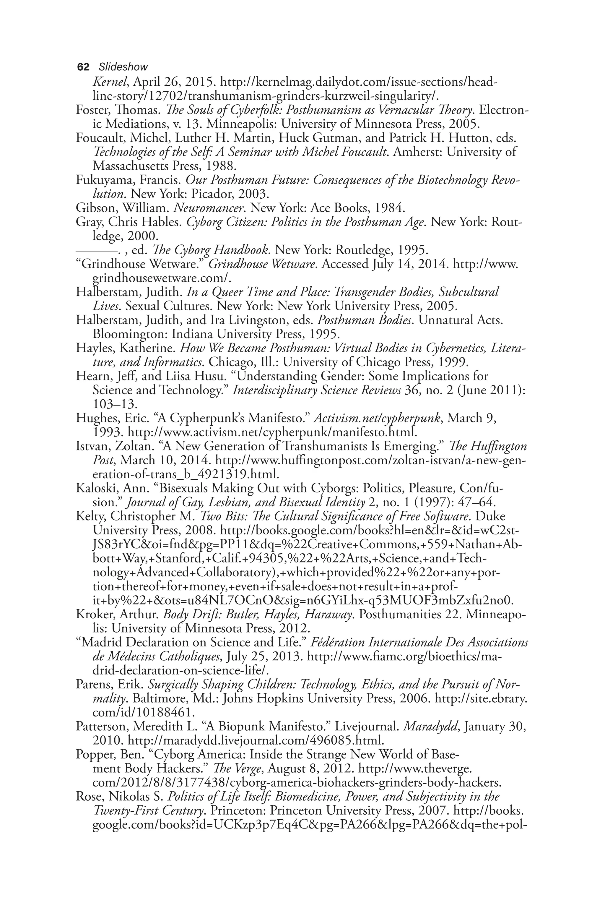 62 Slideshow
Kernel, April 26, 2015. http://kernelmag.dailydot.com/issue-sections/head-
line-story/12702/transhumanism-grinders-kurzweil-singularity/.
Foster, Thomas. The Souls of Cyberfolk: Posthumanism as Vernacular Theory. Electron-
ic Mediations, v. 13. Minneapolis: University of Minnesota Press, 2005.
Foucault, Michel, Luther H. Martin, Huck Gutman, and Patrick H. Hutton, eds.
Technologies of the Self: A Seminar with Michel Foucault. Amherst: University of
Massachusetts Press, 1988.
Fukuyama, Francis. Our Posthuman Future: Consequences of the Biotechnology Revo-
lution. New York: Picador, 2003.
Gibson, William. Neuromancer. New York: Ace Books, 1984.
Gray, Chris Hables. Cyborg Citizen: Politics in the Posthuman Age. New York: Rout-
ledge, 2000.
———. , ed. The Cyborg Handbook. New York: Routledge, 1995.
“Grindhouse Wetware.” Grindhouse Wetware. Accessed July 14, 2014. http://www.
grindhousewetware.com/.
Halberstam, Judith. In a Queer Time and Place: Transgender Bodies, Subcultural
Lives. Sexual Cultures. New York: New York University Press, 2005.
Halberstam, Judith, and Ira Livingston, eds. Posthuman Bodies. Unnatural Acts.
Bloomington: Indiana University Press, 1995.
Hayles, Katherine. How We Became Posthuman: Virtual Bodies in Cybernetics, Litera-
ture, and Informatics. Chicago, Ill.: University of Chicago Press, 1999.
Hearn, Jeff, and Liisa Husu. “Understanding Gender: Some Implications for
Science and Technology.” Interdisciplinary Science Reviews 36, no. 2 (June 2011):
103–13.
Hughes, Eric. “A Cypherpunk’s Manifesto.” Activism.net/cypherpunk, March 9,
1993. http://www.activism.net/cypherpunk/manifesto.html.
Istvan, Zoltan. “A New Generation of Transhumanists Is Emerging.” The Huffington
Post, March 10, 2014. http://www.huffingtonpost.com/zoltan-istvan/a-new-gen-
eration-of-trans_b_4921319.html.
Kaloski, Ann. “Bisexuals Making Out with Cyborgs: Politics, Pleasure, Con/fu-
sion.” Journal of Gay, Lesbian, and Bisexual Identity 2, no. 1 (1997): 47–64.
Kelty, Christopher M. Two Bits: The Cultural Significance of Free Software. Duke
University Press, 2008. http://books.google.com/books?hl=en&lr=&id=wC2st-
JS83rYC&oi=fnd&pg=PP11&dq=%22Creative+Commons,+559+Nathan+Ab-
bott+Way,+Stanford,+Calif.+94305,%22+%22Arts,+Science,+and+Tech-
nology+Advanced+Collaboratory),+which+provided%22+%22or+any+por-
tion+thereof+for+money,+even+if+sale+does+not+result+in+a+prof-
it+by%22+&ots=u84NL7OCnO&sig=n6GYiLhx-q53MUOF3mbZxfu2no0.
Kroker, Arthur. Body Drift: Butler, Hayles, Haraway. Posthumanities 22. Minneapo-
lis: University of Minnesota Press, 2012.
“Madrid Declaration on Science and Life.” Fédération Internationale Des Associations
de Médecins Catholiques, July 25, 2013. http://www.fiamc.org/bioethics/ma-
drid-declaration-on-science-life/.
Parens, Erik. Surgically Shaping Children: Technology, Ethics, and the Pursuit of Nor-
mality. Baltimore, Md.: Johns Hopkins University Press, 2006. http://site.ebrary.
com/id/10188461.
Patterson, Meredith L. “A Biopunk Manifesto.” Livejournal. Maradydd, January 30,
2010. http://maradydd.livejournal.com/496085.html.
Popper, Ben. “Cyborg America: Inside the Strange New World of Base-
ment Body Hackers.” The Verge, August 8, 2012. http://www.theverge.
com/2012/8/8/3177438/cyborg-america-biohackers-grinders-body-hackers.
Rose, Nikolas S. Politics of Life Itself: Biomedicine, Power, and Subjectivity in the
Twenty-First Century. Princeton: Princeton University Press, 2007. http://books.
google.com/books?id=UCKzp3p7Eq4C&pg=PA266&lpg=PA266&dq=the+pol-
 