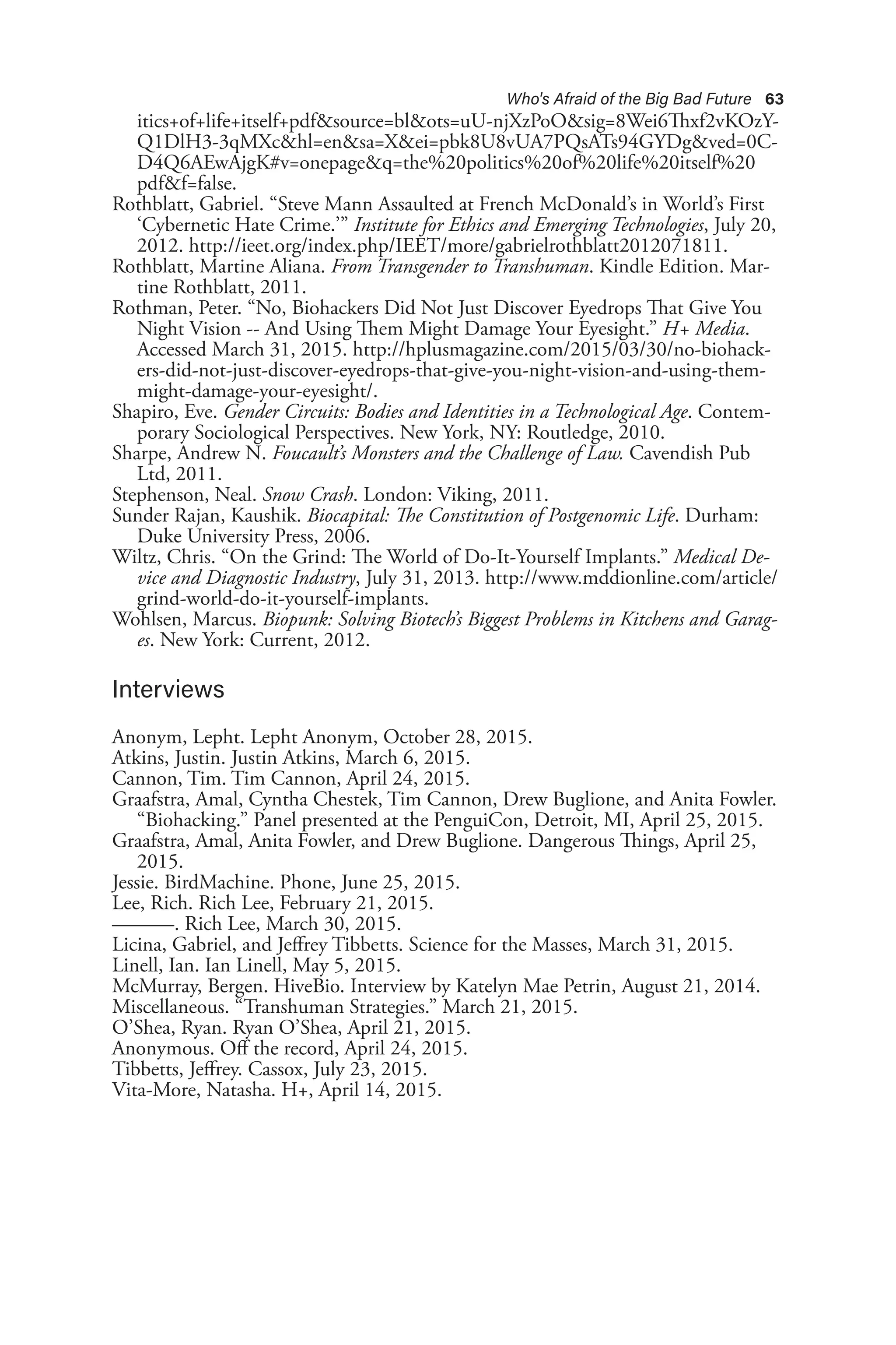 Who's Afraid of the Big Bad Future 63
itics+of+life+itself+pdf&source=bl&ots=uU-njXzPoO&sig=8Wei6Thxf2vKOzY-
Q1DlH3-3qMXc&hl=en&sa=X&ei=pbk8U8vUA7PQsATs94GYDg&ved=0C-
D4Q6AEwAjgK#v=onepage&q=the%20politics%20of%20life%20itself%20
pdf&f=false.
Rothblatt, Gabriel. “Steve Mann Assaulted at French McDonald’s in World’s First
‘Cybernetic Hate Crime.’” Institute for Ethics and Emerging Technologies, July 20,
2012. http://ieet.org/index.php/IEET/more/gabrielrothblatt2012071811.
Rothblatt, Martine Aliana. From Transgender to Transhuman. Kindle Edition. Mar-
tine Rothblatt, 2011.
Rothman, Peter. “No, Biohackers Did Not Just Discover Eyedrops That Give You
Night Vision -- And Using Them Might Damage Your Eyesight.” H+ Media.
Accessed March 31, 2015. http://hplusmagazine.com/2015/03/30/no-biohack-
ers-did-not-just-discover-eyedrops-that-give-you-night-vision-and-using-them-
might-damage-your-eyesight/.
Shapiro, Eve. Gender Circuits: Bodies and Identities in a Technological Age. Contem-
porary Sociological Perspectives. New York, NY: Routledge, 2010.
Sharpe, Andrew N. Foucault’s Monsters and the Challenge of Law. Cavendish Pub
Ltd, 2011.
Stephenson, Neal. Snow Crash. London: Viking, 2011.
Sunder Rajan, Kaushik. Biocapital: The Constitution of Postgenomic Life. Durham:
Duke University Press, 2006.
Wiltz, Chris. “On the Grind: The World of Do-It-Yourself Implants.” Medical De-
vice and Diagnostic Industry, July 31, 2013. http://www.mddionline.com/article/
grind-world-do-it-yourself-implants.
Wohlsen, Marcus. Biopunk: Solving Biotech’s Biggest Problems in Kitchens and Garag-
es. New York: Current, 2012.
Interviews
Anonym, Lepht. Lepht Anonym, October 28, 2015.
Atkins, Justin. Justin Atkins, March 6, 2015.
Cannon, Tim. Tim Cannon, April 24, 2015.
Graafstra, Amal, Cyntha Chestek, Tim Cannon, Drew Buglione, and Anita Fowler.
“Biohacking.” Panel presented at the PenguiCon, Detroit, MI, April 25, 2015.
Graafstra, Amal, Anita Fowler, and Drew Buglione. Dangerous Things, April 25,
2015.
Jessie. BirdMachine. Phone, June 25, 2015.
Lee, Rich. Rich Lee, February 21, 2015.
———. Rich Lee, March 30, 2015.
Licina, Gabriel, and Jeffrey Tibbetts. Science for the Masses, March 31, 2015.
Linell, Ian. Ian Linell, May 5, 2015.
McMurray, Bergen. HiveBio. Interview by Katelyn Mae Petrin, August 21, 2014.
Miscellaneous. “Transhuman Strategies.” March 21, 2015.
O’Shea, Ryan. Ryan O’Shea, April 21, 2015.
Anonymous. Off the record, April 24, 2015.
Tibbetts, Jeffrey. Cassox, July 23, 2015.
Vita-More, Natasha. H+, April 14, 2015.
 
