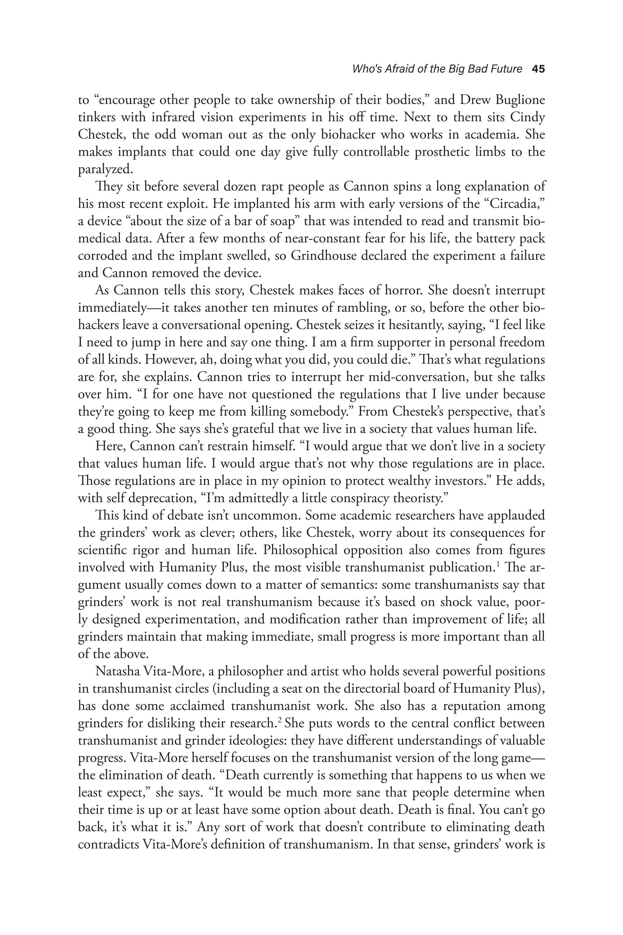Who's Afraid of the Big Bad Future 45
to “encourage other people to take ownership of their bodies,” and Drew Buglione
tinkers with infrared vision experiments in his off time. Next to them sits Cindy
Chestek, the odd woman out as the only biohacker who works in academia. She
makes implants that could one day give fully controllable prosthetic limbs to the
paralyzed.
They sit before several dozen rapt people as Cannon spins a long explanation of
his most recent exploit. He implanted his arm with early versions of the “Circadia,”
a device “about the size of a bar of soap” that was intended to read and transmit bio-
medical data. After a few months of near-constant fear for his life, the battery pack
corroded and the implant swelled, so Grindhouse declared the experiment a failure
and Cannon removed the device.
As Cannon tells this story, Chestek makes faces of horror. She doesn’t interrupt
immediately—it takes another ten minutes of rambling, or so, before the other bio-
hackers leave a conversational opening. Chestek seizes it hesitantly, saying, “I feel like
I need to jump in here and say one thing. I am a firm supporter in personal freedom
of all kinds. However, ah, doing what you did, you could die.” That’s what regulations
are for, she explains. Cannon tries to interrupt her mid-conversation, but she talks
over him. “I for one have not questioned the regulations that I live under because
they’re going to keep me from killing somebody.” From Chestek’s perspective, that’s
a good thing. She says she’s grateful that we live in a society that values human life.
Here, Cannon can’t restrain himself. “I would argue that we don’t live in a society
that values human life. I would argue that’s not why those regulations are in place.
Those regulations are in place in my opinion to protect wealthy investors.” He adds,
with self deprecation, “I’m admittedly a little conspiracy theoristy.”
This kind of debate isn’t uncommon. Some academic researchers have applauded
the grinders’ work as clever; others, like Chestek, worry about its consequences for
scientific rigor and human life. Philosophical opposition also comes from figures
involved with Humanity Plus, the most visible transhumanist publication.1
The ar-
gument usually comes down to a matter of semantics: some transhumanists say that
grinders’ work is not real transhumanism because it’s based on shock value, poor-
ly designed experimentation, and modification rather than improvement of life; all
grinders maintain that making immediate, small progress is more important than all
of the above.
Natasha Vita-More, a philosopher and artist who holds several powerful positions
in transhumanist circles (including a seat on the directorial board of Humanity Plus),
has done some acclaimed transhumanist work. She also has a reputation among
grinders for disliking their research.2
She puts words to the central conflict between
transhumanist and grinder ideologies: they have different understandings of valuable
progress. Vita-More herself focuses on the transhumanist version of the long game—
the elimination of death. “Death currently is something that happens to us when we
least expect,” she says. “It would be much more sane that people determine when
their time is up or at least have some option about death. Death is final. You can’t go
back, it’s what it is.” Any sort of work that doesn’t contribute to eliminating death
contradicts Vita-More’s definition of transhumanism. In that sense, grinders’ work is
 