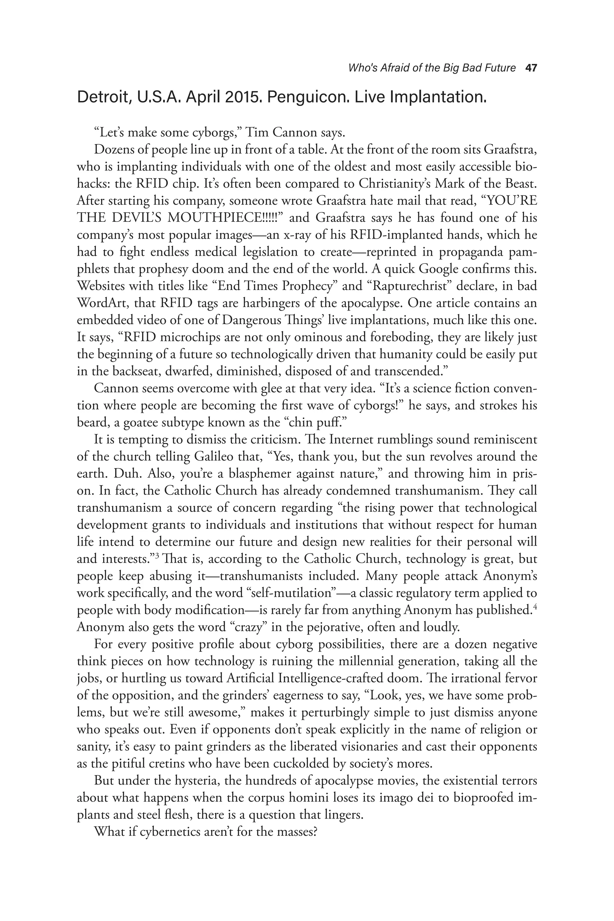 Who's Afraid of the Big Bad Future 47
Detroit, U.S.A. April 2015. Penguicon. Live Implantation.
“Let’s make some cyborgs,” Tim Cannon says.
Dozens of people line up in front of a table. At the front of the room sits Graafstra,
who is implanting individuals with one of the oldest and most easily accessible bio-
hacks: the RFID chip. It’s often been compared to Christianity’s Mark of the Beast.
After starting his company, someone wrote Graafstra hate mail that read, “YOU’RE
THE DEVIL’S MOUTHPIECE!!!!!” and Graafstra says he has found one of his
company’s most popular images—an x-ray of his RFID-implanted hands, which he
had to fight endless medical legislation to create—reprinted in propaganda pam-
phlets that prophesy doom and the end of the world. A quick Google confirms this.
Websites with titles like “End Times Prophecy” and “Rapturechrist” declare, in bad
WordArt, that RFID tags are harbingers of the apocalypse. One article contains an
embedded video of one of Dangerous Things’ live implantations, much like this one.
It says, “RFID microchips are not only ominous and foreboding, they are likely just
the beginning of a future so technologically driven that humanity could be easily put
in the backseat, dwarfed, diminished, disposed of and transcended.”
Cannon seems overcome with glee at that very idea. “It’s a science fiction conven-
tion where people are becoming the first wave of cyborgs!” he says, and strokes his
beard, a goatee subtype known as the “chin puff.”
It is tempting to dismiss the criticism. The Internet rumblings sound reminiscent
of the church telling Galileo that, “Yes, thank you, but the sun revolves around the
earth. Duh. Also, you’re a blasphemer against nature,” and throwing him in pris-
on. In fact, the Catholic Church has already condemned transhumanism. They call
transhumanism a source of concern regarding “the rising power that technological
development grants to individuals and institutions that without respect for human
life intend to determine our future and design new realities for their personal will
and interests.”3
That is, according to the Catholic Church, technology is great, but
people keep abusing it—transhumanists included. Many people attack Anonym’s
work specifically, and the word “self-mutilation”—a classic regulatory term applied to
people with body modification—is rarely far from anything Anonym has published.4
Anonym also gets the word “crazy” in the pejorative, often and loudly.
For every positive profile about cyborg possibilities, there are a dozen negative
think pieces on how technology is ruining the millennial generation, taking all the
jobs, or hurtling us toward Artificial Intelligence-crafted doom. The irrational fervor
of the opposition, and the grinders’ eagerness to say, “Look, yes, we have some prob-
lems, but we’re still awesome,” makes it perturbingly simple to just dismiss anyone
who speaks out. Even if opponents don’t speak explicitly in the name of religion or
sanity, it’s easy to paint grinders as the liberated visionaries and cast their opponents
as the pitiful cretins who have been cuckolded by society’s mores.
But under the hysteria, the hundreds of apocalypse movies, the existential terrors
about what happens when the corpus homini loses its imago dei to bioproofed im-
plants and steel flesh, there is a question that lingers.
What if cybernetics aren’t for the masses?
 
