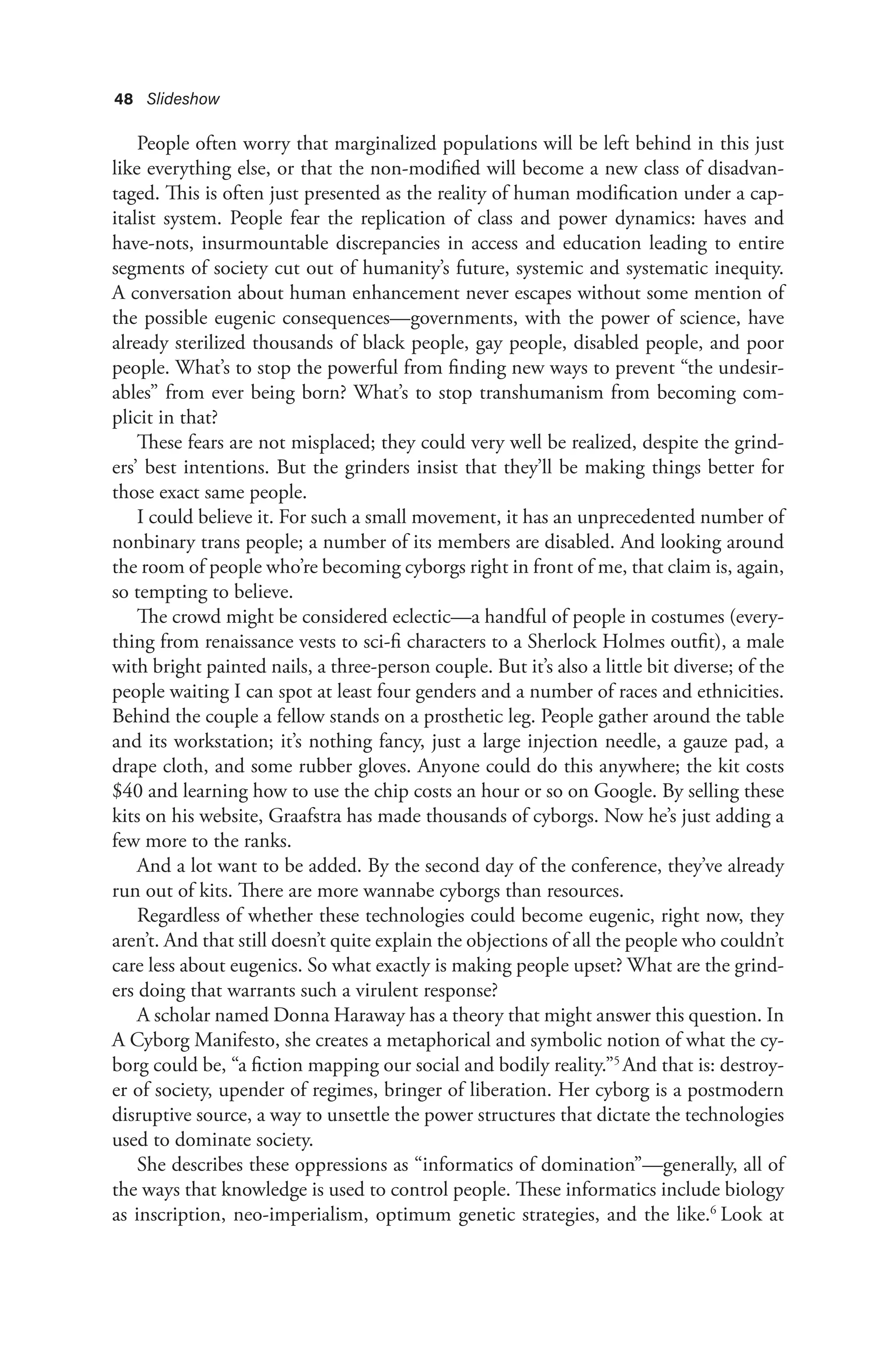 48 Slideshow
People often worry that marginalized populations will be left behind in this just
like everything else, or that the non-modified will become a new class of disadvan-
taged. This is often just presented as the reality of human modification under a cap-
italist system. People fear the replication of class and power dynamics: haves and
have-nots, insurmountable discrepancies in access and education leading to entire
segments of society cut out of humanity’s future, systemic and systematic inequity.
A conversation about human enhancement never escapes without some mention of
the possible eugenic consequences—governments, with the power of science, have
already sterilized thousands of black people, gay people, disabled people, and poor
people. What’s to stop the powerful from finding new ways to prevent “the undesir-
ables” from ever being born? What’s to stop transhumanism from becoming com-
plicit in that?
These fears are not misplaced; they could very well be realized, despite the grind-
ers’ best intentions. But the grinders insist that they’ll be making things better for
those exact same people.
I could believe it. For such a small movement, it has an unprecedented number of
nonbinary trans people; a number of its members are disabled. And looking around
the room of people who’re becoming cyborgs right in front of me, that claim is, again,
so tempting to believe.
The crowd might be considered eclectic—a handful of people in costumes (every-
thing from renaissance vests to sci-fi characters to a Sherlock Holmes outfit), a male
with bright painted nails, a three-person couple. But it’s also a little bit diverse; of the
people waiting I can spot at least four genders and a number of races and ethnicities.
Behind the couple a fellow stands on a prosthetic leg. People gather around the table
and its workstation; it’s nothing fancy, just a large injection needle, a gauze pad, a
drape cloth, and some rubber gloves. Anyone could do this anywhere; the kit costs
$40 and learning how to use the chip costs an hour or so on Google. By selling these
kits on his website, Graafstra has made thousands of cyborgs. Now he’s just adding a
few more to the ranks.
And a lot want to be added. By the second day of the conference, they’ve already
run out of kits. There are more wannabe cyborgs than resources.
Regardless of whether these technologies could become eugenic, right now, they
aren’t. And that still doesn’t quite explain the objections of all the people who couldn’t
care less about eugenics. So what exactly is making people upset? What are the grind-
ers doing that warrants such a virulent response?
A scholar named Donna Haraway has a theory that might answer this question. In
A Cyborg Manifesto, she creates a metaphorical and symbolic notion of what the cy-
borg could be, “a fiction mapping our social and bodily reality.”5
And that is: destroy-
er of society, upender of regimes, bringer of liberation. Her cyborg is a postmodern
disruptive source, a way to unsettle the power structures that dictate the technologies
used to dominate society.
She describes these oppressions as “informatics of domination”—generally, all of
the ways that knowledge is used to control people. These informatics include biology
as inscription, neo-imperialism, optimum genetic strategies, and the like.6
Look at
 