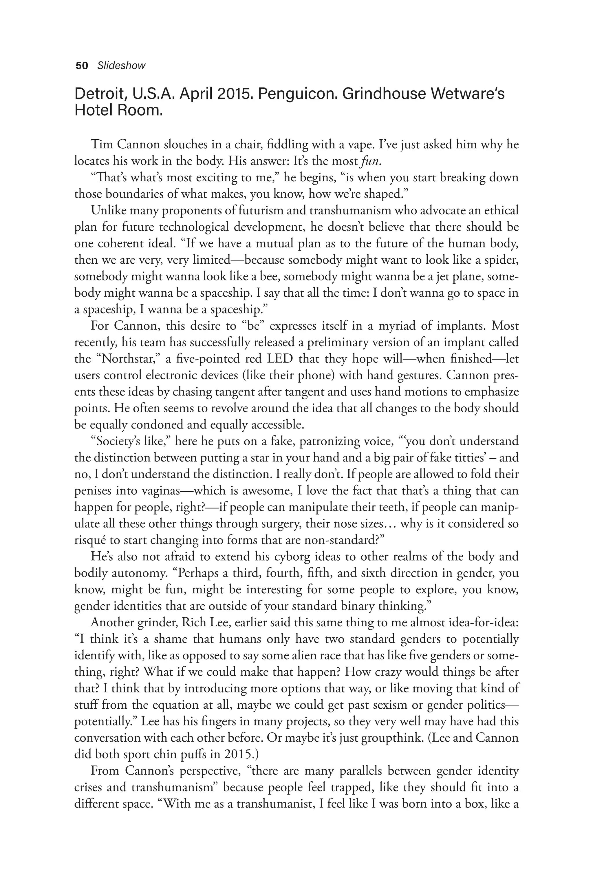 50 Slideshow
Detroit, U.S.A. April 2015. Penguicon. Grindhouse Wetware’s
Hotel Room.
Tim Cannon slouches in a chair, fiddling with a vape. I’ve just asked him why he
locates his work in the body. His answer: It’s the most fun.
“That’s what’s most exciting to me,” he begins, “is when you start breaking down
those boundaries of what makes, you know, how we’re shaped.”
Unlike many proponents of futurism and transhumanism who advocate an ethical
plan for future technological development, he doesn’t believe that there should be
one coherent ideal. “If we have a mutual plan as to the future of the human body,
then we are very, very limited—because somebody might want to look like a spider,
somebody might wanna look like a bee, somebody might wanna be a jet plane, some-
body might wanna be a spaceship. I say that all the time: I don’t wanna go to space in
a spaceship, I wanna be a spaceship.”
For Cannon, this desire to “be” expresses itself in a myriad of implants. Most
recently, his team has successfully released a preliminary version of an implant called
the “Northstar,” a five-pointed red LED that they hope will—when finished—let
users control electronic devices (like their phone) with hand gestures. Cannon pres-
ents these ideas by chasing tangent after tangent and uses hand motions to emphasize
points. He often seems to revolve around the idea that all changes to the body should
be equally condoned and equally accessible.
“Society’s like,” here he puts on a fake, patronizing voice, “‘you don’t understand
the distinction between putting a star in your hand and a big pair of fake titties’ – and
no, I don’t understand the distinction. I really don’t. If people are allowed to fold their
penises into vaginas—which is awesome, I love the fact that that’s a thing that can
happen for people, right?—if people can manipulate their teeth, if people can manip-
ulate all these other things through surgery, their nose sizes… why is it considered so
risqué to start changing into forms that are non-standard?”
He’s also not afraid to extend his cyborg ideas to other realms of the body and
bodily autonomy. “Perhaps a third, fourth, fifth, and sixth direction in gender, you
know, might be fun, might be interesting for some people to explore, you know,
gender identities that are outside of your standard binary thinking.”
Another grinder, Rich Lee, earlier said this same thing to me almost idea-for-idea:
“I think it’s a shame that humans only have two standard genders to potentially
identify with, like as opposed to say some alien race that has like five genders or some-
thing, right? What if we could make that happen? How crazy would things be after
that? I think that by introducing more options that way, or like moving that kind of
stuff from the equation at all, maybe we could get past sexism or gender politics—
potentially.” Lee has his fingers in many projects, so they very well may have had this
conversation with each other before. Or maybe it’s just groupthink. (Lee and Cannon
did both sport chin puffs in 2015.)
From Cannon’s perspective, “there are many parallels between gender identity
crises and transhumanism” because people feel trapped, like they should fit into a
different space. “With me as a transhumanist, I feel like I was born into a box, like a
 