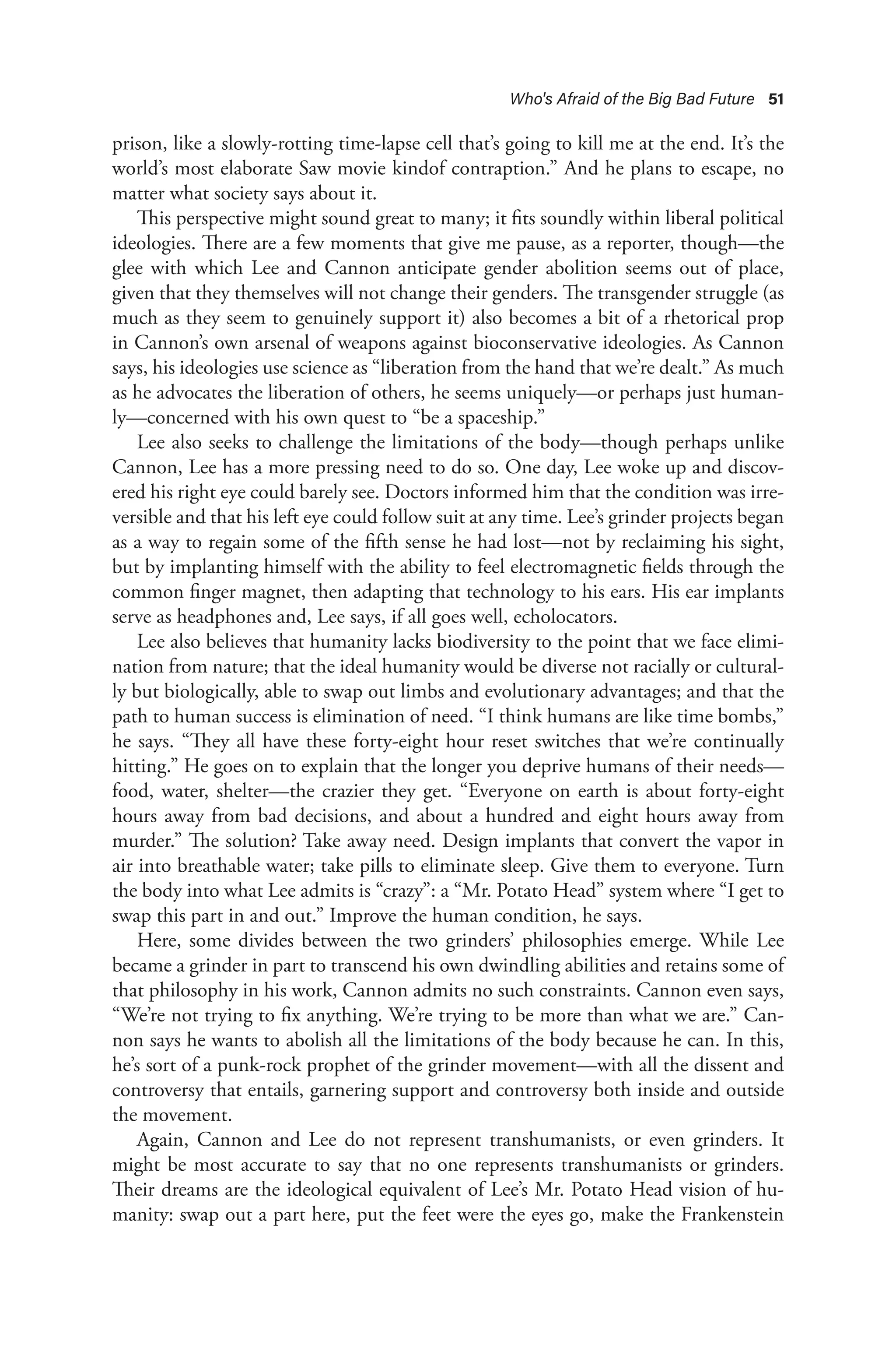 Who's Afraid of the Big Bad Future 51
prison, like a slowly-rotting time-lapse cell that’s going to kill me at the end. It’s the
world’s most elaborate Saw movie kindof contraption.” And he plans to escape, no
matter what society says about it.
This perspective might sound great to many; it fits soundly within liberal political
ideologies. There are a few moments that give me pause, as a reporter, though—the
glee with which Lee and Cannon anticipate gender abolition seems out of place,
given that they themselves will not change their genders. The transgender struggle (as
much as they seem to genuinely support it) also becomes a bit of a rhetorical prop
in Cannon’s own arsenal of weapons against bioconservative ideologies. As Cannon
says, his ideologies use science as “liberation from the hand that we’re dealt.” As much
as he advocates the liberation of others, he seems uniquely—or perhaps just human-
ly—concerned with his own quest to “be a spaceship.”
Lee also seeks to challenge the limitations of the body—though perhaps unlike
Cannon, Lee has a more pressing need to do so. One day, Lee woke up and discov-
ered his right eye could barely see. Doctors informed him that the condition was irre-
versible and that his left eye could follow suit at any time. Lee’s grinder projects began
as a way to regain some of the fifth sense he had lost—not by reclaiming his sight,
but by implanting himself with the ability to feel electromagnetic fields through the
common finger magnet, then adapting that technology to his ears. His ear implants
serve as headphones and, Lee says, if all goes well, echolocators.
Lee also believes that humanity lacks biodiversity to the point that we face elimi-
nation from nature; that the ideal humanity would be diverse not racially or cultural-
ly but biologically, able to swap out limbs and evolutionary advantages; and that the
path to human success is elimination of need. “I think humans are like time bombs,”
he says. “They all have these forty-eight hour reset switches that we’re continually
hitting.” He goes on to explain that the longer you deprive humans of their needs—
food, water, shelter—the crazier they get. “Everyone on earth is about forty-eight
hours away from bad decisions, and about a hundred and eight hours away from
murder.” The solution? Take away need. Design implants that convert the vapor in
air into breathable water; take pills to eliminate sleep. Give them to everyone. Turn
the body into what Lee admits is “crazy”: a “Mr. Potato Head” system where “I get to
swap this part in and out.” Improve the human condition, he says.
Here, some divides between the two grinders’ philosophies emerge. While Lee
became a grinder in part to transcend his own dwindling abilities and retains some of
that philosophy in his work, Cannon admits no such constraints. Cannon even says,
“We’re not trying to fix anything. We’re trying to be more than what we are.” Can-
non says he wants to abolish all the limitations of the body because he can. In this,
he’s sort of a punk-rock prophet of the grinder movement—with all the dissent and
controversy that entails, garnering support and controversy both inside and outside
the movement.
Again, Cannon and Lee do not represent transhumanists, or even grinders. It
might be most accurate to say that no one represents transhumanists or grinders.
Their dreams are the ideological equivalent of Lee’s Mr. Potato Head vision of hu-
manity: swap out a part here, put the feet were the eyes go, make the Frankenstein
 
