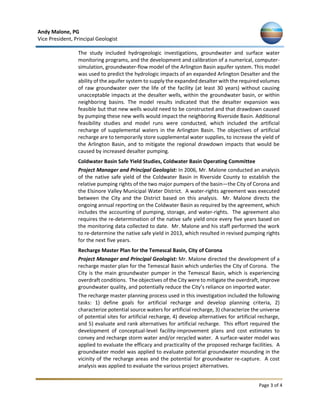 Andy Malone, PG
Vice President, Principal Geologist
Page 3 of 4
The study included hydrogeologic investigations, groundwater and surface water
monitoring programs, and the development and calibration of a numerical, computer-
simulation, groundwater-flow model of the Arlington Basin aquifer system. This model
was used to predict the hydrologic impacts of an expanded Arlington Desalter and the
ability of the aquifer system to supply the expanded desalter with the required volumes
of raw groundwater over the life of the facility (at least 30 years) without causing
unacceptable impacts at the desalter wells, within the groundwater basin, or within
neighboring basins. The model results indicated that the desalter expansion was
feasible but that new wells would need to be constructed and that drawdown caused
by pumping these new wells would impact the neighboring Riverside Basin. Additional
feasibility studies and model runs were conducted, which included the artificial
recharge of supplemental waters in the Arlington Basin. The objectives of artificial
recharge are to temporarily store supplemental water supplies, to increase the yield of
the Arlington Basin, and to mitigate the regional drawdown impacts that would be
caused by increased desalter pumping.
Coldwater Basin Safe Yield Studies, Coldwater Basin Operating Committee
Project Manager and Principal Geologist: In 2006, Mr. Malone conducted an analysis
of the native safe yield of the Coldwater Basin in Riverside County to establish the
relative pumping rights of the two major pumpers of the basin—the City of Corona and
the Elsinore Valley Municipal Water District. A water-rights agreement was executed
between the City and the District based on this analysis. Mr. Malone directs the
ongoing annual reporting on the Coldwater Basin as required by the agreement, which
includes the accounting of pumping, storage, and water-rights. The agreement also
requires the re-determination of the native safe yield once every five years based on
the monitoring data collected to date. Mr. Malone and his staff performed the work
to re-determine the native safe yield in 2013, which resulted in revised pumping rights
for the next five years.
Recharge Master Plan for the Temescal Basin, City of Corona
Project Manager and Principal Geologist: Mr. Malone directed the development of a
recharge master plan for the Temescal Basin which underlies the City of Corona. The
City is the main groundwater pumper in the Temescal Basin, which is experiencing
overdraft conditions. The objectives of the City were to mitigate the overdraft, improve
groundwater quality, and potentially reduce the City’s reliance on imported water.
The recharge master planning process used in this investigation included the following
tasks: 1) define goals for artificial recharge and develop planning criteria, 2)
characterize potential source waters for artificial recharge, 3) characterize the universe
of potential sites for artificial recharge, 4) develop alternatives for artificial recharge,
and 5) evaluate and rank alternatives for artificial recharge. This effort required the
development of conceptual-level facility-improvement plans and cost estimates to
convey and recharge storm water and/or recycled water. A surface-water model was
applied to evaluate the efficacy and practicality of the proposed recharge facilities. A
groundwater model was applied to evaluate potential groundwater mounding in the
vicinity of the recharge areas and the potential for groundwater re-capture. A cost
analysis was applied to evaluate the various project alternatives.
 