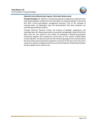 Andy Malone, PG
Vice President, Principal Geologist
Page 4 of 4
Hydraulic Control Monitoring Program, Chino Basin Watermaster
Principal Geologist: Mr. Malone is conducting ongoing investigations to determine the
state of groundwater outflow from the Chino Basin as rising groundwater in the Santa
Ana River. Crucial groundwater management practices, such as the recharge of
recycled water, are dependent upon the demonstration that basin producers are
controlling groundwater outflow.
Through extensive literature review and analyses of geologic, geophysical, and
hydrologic data, Mr. Malone generated a conceptual hydrogeologic model of the Chino
Basin near the river. Based on this model, he developed a detailed groundwater
monitoring program that included the construction of nine nested, multiple-depth
monitoring wells. The data derived from this monitoring program has characterized (1)
the three-dimensional piezometric gradients in this part of the basin over time and in
response to specific management practices and (2) the hydraulic relationships between
the groundwater basin and the river.
 