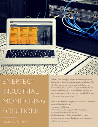 ENERTECT
INDUSTRIAL
MONITORING
SOLUTIONS
(Battery & UPS)
Enertect - an intelligent battery monitoring software
developed to shield large scale power installations. Our
robust infrastructure ensures your installations are
monitored 24 hours a day. The consolidated data for
numerous battery blocks is available for viewing on
your online dashboard, to help track the health of your
systems anytime & anywhere.
Some of the benefits enjoyed by a network of Enertect
users worldwide include - 
• Assurance of Uptime
• Verification of the integrity of the installation
• Avoidance of thermal runaway
• Early detection of faulty battery blocks, dead
batteries, uneven power distribution and variations in
ambient temperature 
w w w . e n e r t e c t . c o m   |   i n f o @ e n e r t e c t . c o m
 