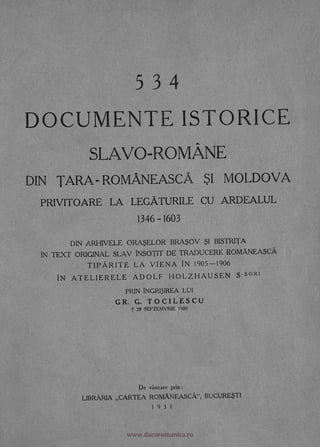 5 3 4
DOCUMENTE ISTORICE
SLAVO-ROMANE
DIN TARA- ROMANEASCA SI MOLDOVA
PRIVITOARE LA LEGATURILE CU ARDEALUL
1346 -1603
DIN ARHIVELE ORASELOR BRASOV SI BISTRITA
IN TEXT ORIGINAL SLAV INSOTIT DE TRADUCERE ROMANEASCA
TIPARITE LA VIENA IN 1905-1906
IN ATELIERELE ADOLF HOLZHAUSEN S-s°R1
PRIN INGRIJIREA LUI
GR. G. TOCILESCU
t 28 SEPTEMVRIE 1909
De vanzare prin :
LIBRARIA CARTEA ROMANEASCA", BUCURESTI
1931
--
,c
no'
.F1
-
r.1 -
r
www.dacoromanica.ro
 