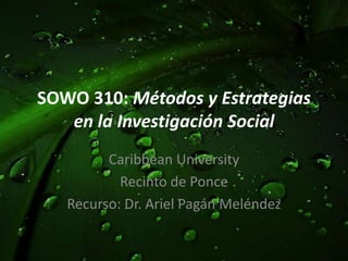 SOWO 310: Métodos y Estrategias en la Investigación Social Caribbean University Recinto de Ponce Recurso: Dr. Ariel PagánMeléndez 