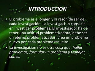 INTRODUCCIONEl problemaes el orígen y la razón de ser de cadainvestigación. La investigaciٙnconsiste en investigarproblemas. El investigador ha de tenerunaactitudproblematizadora, debe ser un eternoproblematizador; crea un problemanuevoporcadaproblemaresuelto. La investigación no esotracosaque: hallarproblemas, formular un problema y trabajar con el.