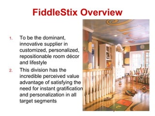 1
FiddleStix Overview
1. To be the dominant,
innovative supplier in
customized, personalized,
repositionable room décor
and lifestyle
2. This division has the
incredible perceived value
advantage of satisfying the
need for instant gratification
and personalization in all
target segments
 
