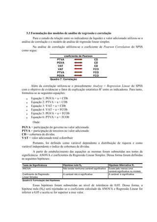 3.3 Formulação dos modelos de análise de regressão e correlação
         Para o estudo da relação entre os indicadores da liquidez e valor adicionado utilizou-se a
análise de correlação e o modelo de análise de regressão linear simples.
        Na análise de correlação utlilizou-se o coeficiente de Pearson Correlation do SPSS
como segue:
                                      coeficiente de Pearson
                               PTVA                           CD
                               PGVA                           CD
                                VAT                           CD
                                VAT                          FCO
                               PTVA                          FCO
                               PGVA                          FCO
                           Quadro 7: Correlação

      Além da correlação utilizou-se o procedimento Analyze > Regression Linear do SPSS
com o objetivo de evidenciar o fator de explicação estatístico R2 entre os indicadores. Para tanto,
formulou-se as seguintes equações:
   •   Equação 1: PGVA = a + CDb
   •   Equação 2: PTVA = a + CDb
   •   Equação 3: VAT = a + CDb
   •   Equação 4: VAT = a + FCOb
   •   Equação 5: PGVA = a + FCOb
   •   Equação 6: PTVA = a + FCOb
         Onde:
PGVA = participação do governo no valor adicionado
PTVA = participação de terceiros no valor adicionado
CD = cobertura de dívidas
VAT = valor adicionado total a distribuir
         Portanto, foi definido como variável dependente a distribuição de riqueza e como
variável independente o índice de cobertura de dívidas.
         A partir do estabelecimento das equações as mesmas foram submetidas aos testes de
significância: ANOVA e coeficientes da Regressão Linear Simples. Dessa forma foram definidas
as seguintes hipóteses:

Teste de Significância               Hipotese nula H0                            Hipotese Alternativa H1
ANOVA                                Não existe nenhuma variável significativa   Existe pelo menos uma
                                                                                 variável significativa no modelo
Coeficiente da Regressão             A variável não é significativa              A variável é significativa
Linear Simples
Quadro 8: Formulação das Hipóteses

          Essas hipóteses foram submetidas ao nível de tolerância de 0,05. Dessa forma, a
hipótese nula (H0) será rejeitadas se o coeficiente calculado da ANOVA e Regressão Linear for
inferior a 0,05 e aceita se for superior a esse valor.
 