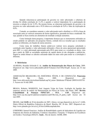 Quando relacionou-se participação do governo no valor adicionado e cobertura         de
dividas foi obtida correlação de 11,2% e quando a variável dependente foi a participação      de
terceiros a relação foi de 11,9%. Da mesma forma, ao relacionar participação do governo e     de
terceiros no valor adicionado com o FCO obteve-se correlação de 9,4% e fator de explicação    de
0,9%.
         Contudo, ao considerar somente o valor adicionado total a distribuir e o FCO a força de
associação entre as variáveis aumentou de forma significativa, passando de fraca a moderada. Ou
seja, quando se ficou restrita aos elementos de resultado a relação aumentou.
        Como limitação desta pesquisa, é importante destacar que os instrumentos utilizados no
estudo poderão ser aplicados em pesquisas futuras, contudo deve-se ressaltar que os resultados
podem ser diferentes, em função de outras amostras.
         Como tema de trabalhos futuros poder-se-á realizar nova pesquisa calculando a
correlação entre liquidez e valor adicionado utilizando o fluxo de caixa operacional apresentado
pela DFC e o valor adicionado apresentado pela DVA para testar se o resultado se altera, visto
que a partir de 2008 as sociedades anônimas de capital aberto já são obrigadas a publicá-las.
Sugere-se ainda efetuar os cálculos utilizando dados de outro setor para testar se a correlação é
diferente.


  6 Referências
ALMEIDA, Ronaldo Schimidt G. de. Análise da Demonstração dos Fluxos de Caixa, 2009.
Disponivel em: http://www.unbcontabil.unb.br/Volumes/v3n2/105a144.pdf. Acesso em 16 mai
2009.


ASSOCIAÇÃO BRASILEIRA DA INDÚSTRIA TÊXTIL E DE CONFECÇÃO. Panorama
Têxtil.           São               Paulo,            2009.         Disponível       em:
http://www.abit.org.br/site/texbrasil/default.asp?id_menu=2&idioma=PT&rnd=20095161055761
5. Acesso em 16 mai 2009.


BRAGA, Roberto; MARQUES, José Augusto Veiga da Costa. Avaliação da liquidez das
empresas através da análise da Demonstração de Fluxos de Caixa. São Paulo, 2001. Revista
Contabilidade & Finanças FIPECAFI - FEA – USP. Disponível em:
http://www.eac.fea.usp.br/cadernos/completos/cad25/Revista_25_parte_1.pdf. Acesso em: 16
mai 2009.

BRASIL. Lei 11638, de 28 de dezembro de 2007. Altera e revoga dispositivos da Lei nº. 6.404.
Diário Oficial da República Federativa do Brasil. Brasília, DF, 28 dez. 2007. Disponível em:
http://www.planalto.gov.br/ccivil_03/leis/L6404compilada.htm.

CORDEIRO, Samuel Francisco. Análise de Rentabilidade a partir de Indicadores de Liquidez em
Empresas dos Setores de Indústrias, Comércio Atacadista e Varejista. V Simpósio de Excelência
em Gestão e Tecnologia (SEGeT). Anais... Rio de Janeiro: AEDB, 2008.
 