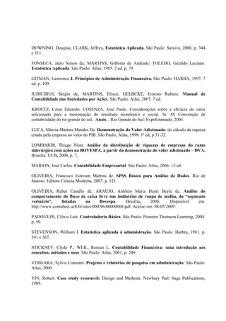 DOWNING, Douglas; CLARK, Jeffrey. Estatística Aplicada. São Paulo: Saraiva, 2000. p. 344
e 311 .

FONSECA, Jairo Simon da; MARTINS, Gilberto de Andrade; TOLEDO, Geraldo Luciano.
Estatística Aplicada. São Paulo: Atlas, 1985. 2 ed. p. 79.

GITMAN, Lawrence J. Princípios de Administração Financeira. São Paulo: HARBA, 1997. 7
ed. p. 109.

IUDICIBUS, Sérgio de; MARTINS, Eliseu; GELBCKE, Ernesto Rubens. Manual de
Contabilidade das Sociedades por Ações. São Paulo: Atlas, 2007. 7 ed.

KROETZ, César Eduardo. COSENZA, José Paulo. Considerações sobre a eficácia do valor
adicionado para a mensuração do resultado econômico e social. In: IX Convenção de
contabilidade do rio grande do sul. Anais... Rio Grande do Sul: ExpoGramado, 2003.

LUCA, Márcia Martins Mendes De. Demonstração do Valor Adicionado: do cálculo da riqueza
criada pela empresa ao valor do PIB. São Paulo, Atlas, 1998. 1ª ed, p 31-32.

LOMBARDI, Thiago Nista. Análise da distribuição de riquezas de empresas do ramo
siderúrgico com ações na BOVESPA, a partir da demonstração do valor adicionado – DVA.
Brasília: UCB, 2008. p. 7.

MARION, José Carlos. Contabilidade Empresarial. São Paulo: Atlas, 2006. 12 ed.

OLIVEIRA, Francisco Estevam Martins de. SPSS Básico para Análise de Dados. Rio de
Janeiro: Editora Ciência Moderna, 2007. p. 121.

OLIVEIRA, Ruber Camêlo de; ARAÚJO, Antônio Maria Henri Beyle de. Análise do
comportamento do fluxo de caixa livre nas indústrias de roupa de malha, do “segmento
vestuário”,     listadas      na      Bovespa.     Brasília,   2006.      Disponível em:
http://www.contabeis.ucb.br/sites/000/96/00000068.pdf. Acesso em: 08/05/2009.

PADOVEZE, Clóvis Luís. Controladoria Básica. São Paulo: Pioneira Thomson Learning, 2004.
p. 50.

STEVENSON, William J. Estatística aplicada à administração. São Paulo: Harbra, 1981. p.
341 e 367.

STICKNEY, Clyde P.; WEIL, Roman L. Contabilidade Financeira: uma introdução aos
conceitos, métodos e usos. São Paulo: Atlas, 2001. p. 249.

VERGARA, Sylvia Constant. Projetos e relatórios de pesquisa em administração. São Paulo:
Atlas, 2000.

YIN, Robert. Case study reserarch: Design and Methods. Newbury Part: Sage Publications,
1989.
 