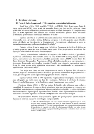 2. Revisão da Literatura.
   2.1 Fluxo de Caixa Operacional – FCO: conceitos, composição e indicadores
         Assaf Neto e Silva (2002 apud OLIVEIRA e ARAÚJO, 2006) descrevem o fluxo de
caixa operacional (FCO) como sendo os resultados financeiros (no sentido estrito de caixa)
produzidos pelos ativos identificados diretamente com a atividade da empresa. E complementam
que “o FCO representa uma medida dos recursos financeiros gerados pelas atividades
estritamente operacionais e disponíveis em termos de caixa.”
         Segundo Iudicibus et al (2007) as atividades operacionais “envolvem todas as atividades
relacionadas com a produção e entrega de bens e serviços e os eventos que não sejam definidos
como atividades de investimento e financiamento. Normalmente, relacionam-se com as
transações que aparecem na Demonstração de Resultado.”
        Portanto, o fluxo de caixa operacional é obtido na Demonstração do fluxo de Caixa, no
primeiro grupo de operações: das atividades operacionais. Esse grupo contém o resultado das
operações relacionado às atividades fins da empresa.
         Contudo, existem formas alternativas de chegar ao valor do Fluxo de Caixa Operacional,
a partir da Demonstração de Resultado, como é o caso do EBITDA (Earning Before Interests,
Taxes, Depreciation and Amortization), também conhecido como LAJIDA (Lucro Antes dos
Juros, Impostos, Depreciação e Amortização.). Ele é calculado somando-se ao lucro antes juros e
impostos a depreciação, amortização e exaustão. Contudo, essa estimativa representa a geração
bruta de caixa gerada pelas atividades operacionais, não considerando os pagamentos e
recebimentos, como mostra a DFC.
         Esse artigo tem como um dos componentes de estudo a liquidez. Para alcançar o
objetivo proposto é necessário utilizar-se de índices que medem a capacidade de geração de caixa
o que, por conseguinte, leva à capacidade de pagamento de uma empresa.
         Segundo Gitman (1997, p. 109) liquidez é a “capacidade de uma empresa para satisfazer
suas obrigações de curto prazo, na data do vencimento. Refere-se à solvência da situação
financeira global da empresa – a facilidade com a qual ela pode pagar suas contas.”.
        Conforme Marion (2002, p. 83) “os índices de liquidez são utilizados para avaliar a
capacidade de pagamento da empresa, isto é, constituem uma apreciação sobre se a empresa tem
capacidade para saldar seus compromissos”. Quanto aos índices de liquidez extraídos do Balanço
Patrimonial temos: liquidez geral, liquidez corrente, liquidez seca e liquidez imediata. Os índices
de liquidez calculados a parir do Fluxo de Caixa Operacional estão listados a seguir
       O quadro abaixo descreve esses quocientes a partir dos quais podemos ter uma visão da
liquidez da empresa. De acordo com Braga e Marques (2001):
                        O índice de cobertura de juros com caixa informa o numero de períodos que as saídas
                        de caixa pelos juros são cobertas pelo fluxo de FCO; cobertura de dividas com caixa
                        sinaliza se o fluxo de FCO retido tem sido adequado para cumprir os vencimentos das
                        dividas dentro do exercício e o índice de cobertura de dividendos com caixa fornece
                        evidência da capacidade de pagar dividendos preferenciais e ordinários atuais com base
                        no fluxo de FCO normal.
 