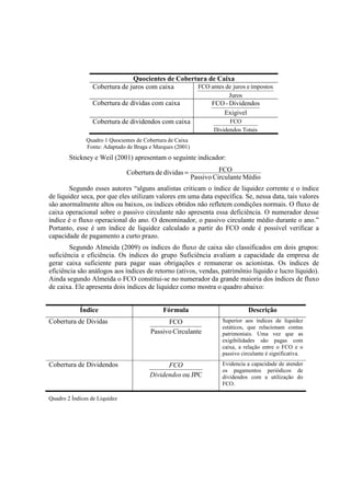 Quocientes de Cobertura de Caixa
                 Cobertura de juros com caixa      FCO antes de juros e impostos
                                                                        Juros
                 Cobertura de dívidas com caixa                   FCO - Dividendos
                                                                     Exigivel
                 Cobertura de dividendos com caixa                      FCO
                                                                  Dividendos Totais
               Quadro 1 Quocientes de Cobertura de Caixa
               Fonte: Adaptado de Braga e Marques (2001)
        Stickney e Weil (2001) apresentam o seguinte indicador:

                               Cobertura de dívidas =                FCO
                                                           Passivo Circulante Médio
        Segundo esses autores “alguns analistas criticam o índice de liquidez corrente e o índice
de liquidez seca, por que eles utilizam valores em uma data específica. Se, nessa data, tais valores
são anormalmente altos ou baixos, os índices obtidos não refletem condições normais. O fluxo de
caixa operacional sobre o passivo circulante não apresenta essa deficiência. O numerador desse
índice é o fluxo operacional do ano. O denominador, o passivo circulante médio durante o ano.”
Portanto, esse é um índice de liquidez calculado a partir do FCO onde é possível verificar a
capacidade de pagamento a curto prazo.
        Segundo Almeida (2009) os índices do fluxo de caixa são classificados em dois grupos:
suficiência e eficiência. Os índices do grupo Suficiência avaliam a capacidade da empresa de
gerar caixa suficiente para pagar suas obrigações e remunerar os acionistas. Os índices de
eficiência são análogos aos índices de retorno (ativos, vendas, patrimônio líquido e lucro líquido).
Ainda segundo Almeida o FCO constitui-se no numerador da grande maioria dos índices de fluxo
de caixa. Ele apresenta dois índices de liquidez como mostra o quadro abaixo:


            Índice                           Fórmula                            Descrição
Cobertura de Dividas                          FCO                    Superior aos índices de liquidez
                                                                     estáticos, que relacionam contas
                                        Passivo Circulante           patrimoniais. Uma vez que as
                                                                     exigibilidades são pagas com
                                                                     caixa, a relação entre o FCO e o
                                                                     passivo circulante é significativa.

Cobertura de Dividendos                       FCO                    Evidencia a capacidade de atender
                                                                     os pagamentos periódicos de
                                        Dividendos ou JPC            dividendos com a utilização do
                                                                     FCO.

Quadro 2 Índices de Liquidez
 