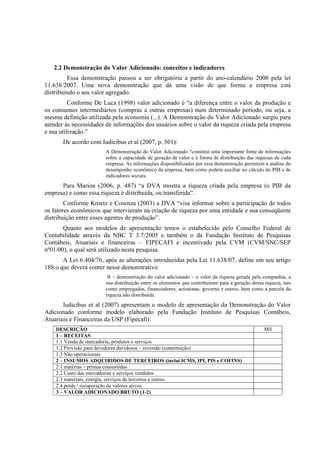 2.2 Demonstração do Valor Adicionado: conceitos e indicadores
         Essa demonstração passou a ser obrigatória a partir do ano-calendário 2008 pela lei
11.638/2007. Uma nova demonstração que dá uma visão de que forma a empresa está
distribuindo o seu valor agregado.
          Conforme De Luca (1998) valor adicionado é “a diferença entre o valor da produção e
os consumos intermediários (compras a outras empresas) num determinado período, ou seja, a
mesma definição utilizada pela economia (...). A Demonstração do Valor Adicionado surgiu para
atender às necessidades de informações dos usuários sobre o valor da riqueza criada pela empresa
e sua utilização.”
       De acordo com Iudicibus et al (2007, p. 501):
                       A Demonstração do Valor Adicionado “constitui uma importante fonte de informações
                       sobre a capacidade de geração de valor e à forma de distribuição das riquezas de cada
                       empresa. As informações disponibilizadas por essa demonstração permitem a análise do
                       desempenho econômico da empresa, bem como podem auxiliar no cálculo do PIB e de
                       indicadores sociais.
      Para Marion (2006, p. 487) “a DVA mostra a riqueza criada pela empresa (o PIB da
empresa) e como essa riqueza é distribuída, ou transferida”.
        Conforme Kroetz e Cosenza (2003) a DVA “visa informar sobre a participação de todos
os fatores econômicos que intervieram na criação de riqueza por uma entidade e sua conseqüente
distribuição entre esses agentes de produção”.
       Quanto aos modelos de apresentação temos o estabelecido pelo Conselho Federal de
Contabilidade através da NBC T 3.7/2005 e também o da Fundação Instituto de Pesquisas
Contábeis, Atuariais e financeiras – FIPECAFI e incentivado pela CVM (CVM/SNC/SEP
nº01/00), o qual será utilizado nesta pesquisa.
       A Lei 6.404/76, após as alterações introduzidas pela Lei 11.638/07, define em seu artigo
188 o que deverá conter nesse demonstrativo:
                        II – demonstração do valor adicionado – o valor da riqueza gerada pela companhia, a
                       sua distribuição entre os elementos que contribuíram para a geração dessa riqueza, tais
                       como empregados, financiadores, acionistas, governo e outros, bem como a parcela da
                       riqueza não distribuída.
       Iudicibus et al (2007) apresentam o modelo de apresentação da Demonstração do Valor
Adicionado conforme modelo elaborado pela Fundação Instituto de Pesquisas Contábeis,
Atuariais e Financeiras da USP (Fipecafi):
    DESCRIÇÃO                                                                                    Mil
    1 – RECEITAS
    1.1 Venda de mercadoria, produtos e serviços
    1.2 Provisão para devedores duvidosos – reversão (constituição)
    1.3 Não operacionais
    2 – INSUMOS ADQUIRIDOS DE TERCEIROS (inclui ICMS, IPI, PIS e COFINS)
    2.1 matérias – primas consumidas
    2.2 Custo das mercadorias e serviços vendidos
    2.3 materiais, energia, serviços de terceiros e outros
    2.4 perda / recuperação de valores ativos
    3 – VALOR ADICIONADO BRUTO (1-2)
 
