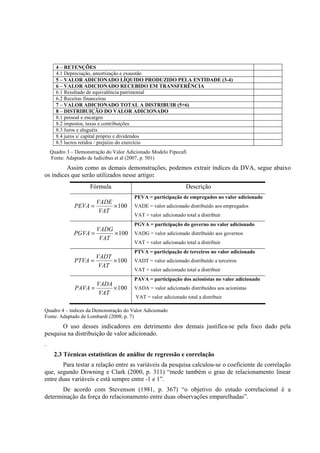 4 – RETENÇÕES
      4.1 Depreciação, amortização e exaustão
      5 – VALOR ADICIONADO LÍQUIDO PRODUZIDO PELA ENTIDADE (3-4)
      6 – VALOR ADICIONADO RECEBIDO EM TRANSFERÊNCIA
      6.1 Resultado de equivalência patrimonial
      6.2 Receitas financeiras
      7 – VALOR ADICIONADO TOTAL A DISTRIBUIR (5+6)
      8 – DISTRIBUIÇÃO DO VALOR ADICIONADO
      8.1 pessoal e encargos
      8.2 impostos, taxas e contribuições
      8.3 Juros e aluguéis
      8.4 juros s/ capital próprio e dividendos
      8.5 lucros retidos / prejuízo do exercício
    Quadro 3 – Demonstração do Valor Adicionado Modelo Fipecafi
    Fonte: Adaptado de Iudicibus et al (2007, p. 501)
         Assim como as demais demonstrações, podemos extrair índices da DVA, segue abaixo
os índices que serão utilizados nesse artigo:
                     Fórmula                                    Descrição
                                        PEVA = participação de empregados no valor adicionado
                     VADE
              PEVA =      × 100         VADE = valor adicionado distribuído aos empregados
                      VAT
                                        VAT = valor adicionado total a distribuir
                                        PGVA = participação do governo no valor adicionado
                     VADG
              PGVA =      × 100         VADG = valor adicionado distribuído aos governos
                      VAT
                                        VAT = valor adicionado total a distribuir
                                        PTVA = participação de terceiros no valor adicionado
                     VADT
              PTVA =      × 100         VADT = valor adicionado distribuído a terceiros
                      VAT
                                        VAT = valor adicionado total a distribuir
                                        PAVA = participação dos acionistas no valor adicionado
                     VADA
              PAVA =      × 100         VADA = valor adicionado distribuídos aos acionistas
                      VAT
                                         VAT = valor adicionado total a distribuir

Quadro 4 – índices da Demonstração do Valor Adicionado
Fonte: Adaptado de Lombardi (2008; p. 7)
       O uso desses indicadores em detrimento dos demais justifica-se pela foco dado pela
pesquisa na distribuição de valor adicionado.
.
     2.3 Técnicas estatísticas de análise de regressão e correlação
       Para testar a relação entre as variáveis da pesquisa calculou-se o coeficiente de correlação
que, segundo Downing e Clark (2000, p. 311) “mede também o grau de relacionamento linear
entre duas variáveis e está sempre entre -1 e 1”.
       De acordo com Stevenson (1981, p. 367) “o objetivo do estudo correlacional é a
determinação da força do relacionamento entre duas observações emparelhadas”.
 