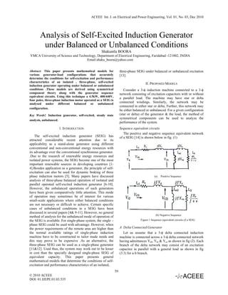 ACEEE Int. J. on Electrical and Power Engineering, Vol. 01, No. 03, Dec 2010




       Analysis of Self-Excited Induction Generator
        under Balanced or Unbalanced Conditions
                                                    Shakuntla BOORA
YMCA University of Science and Technology, Department of Electrical Engineering, Faridabad -121002, INDIA
                                    Email:shaku_boora@yahoo.com


Abstract: This paper presents mathematical models for                three-phase SEIG under balanced or unbalanced excitation
various generator-load configurations that accurately                [13].
determine the conditions for self-excitation and performance
characteristics of an isolated , three-phase, self-excited
                                                                                        II. PROPOSED MODELS
induction generator operating under balanced or unbalanced
conditions .These models are derived using symmetrical                  Consider a 3-φ induction machine connected to a 3-φ
component theory along with the generator sequence                   network consisting of excitation capacitors with or without
equivalent circuits. Using this technique a 4.5kW, 400/440V,
                                                                     a parallel load. The machine may have star or delta
four poles, three-phase induction motor operated as a SEIG is
analysed under different balanced or unbalanced
                                                                     connected windings. Similarly, the network may be
                                                                     connected in either star or delta. Further, this network may
configuration.
                                                                     be either balanced or unbalanced. For a given configuration
Key Words: Induction generator, self-excited, steady state           (star or delta) of the generator & the load, the method of
                                                                     symmetrical components can be used to analyze the
analysis, unbalanced.
                                                                     performance of the system.
                        1. INTRODUCTION                              Sequence equivalent circuits
                                                                        The positive and negative sequence equivalent network
    The self-excited induction generator (SEIG) has                  of a SEIG [14] is shown below in fig. (1)
attracted considerable recent attention due to its
applicability as a stand-alone generator using different
conventional and non-conventional energy resources with
its advantage over the conventional synchronous generator.
.Due to the research of renewable energy resources and
isolated power systems, the SEIG become one of the most
important renewable sources in developing countries [1-
4].Besides application as a generator, the principle of self-
excitation can also be used for dynamic braking of three
phase induction motors [5]. Many papers have discussed                                         (a)   Positive Sequence
analysis of three-phase balanced operation of isolated and
parallel operated self-excited induction generator [6-10].
However, the unbalanced operations of such generators
have been given comparatively little attention. This mode
of operation may sometimes be of interest for various
small-scale applications where either balanced conditions
are not necessary or difficult to achieve. Certain specific
cases of unbalanced conditions in a SEIG have been
discussed in several papers [4& 9-11]. However, no general
                                                                                                 (b) Negative Sequence
method of analysis for the unbalanced mode of operation of
the SEIG is available. For single-phase system, the single –                        Figure 1 Sequence equivalent circuits of a SEIG
phase SEIG could be used with advantage. However, when
the power requirements of the remote area are higher than            A Delta Connected Generator
the normal available ratings of single-phase induction                  Let us assume that a 3-φ delta connected induction
machine have to be constructed to tailor made needs and              machine is connected across a 3-φ delta connected network
this may prove to be expensive .As an alternative, the               having admittances Yab, Ybc & Yca as shown in fig (2). Each
three-phase SEIG can be used as a single-phase generator             branch of the delta network may consist of an excitation
[11&12]. Used thus, the system may work out to be lesser             capacitor in parallel with a general load as shown in fig
in cost than the specially designed single-phase SEIG of             (3.3) for a-b branch.
equivalent capacity. This paper presents general                     .
mathematical models that determine the conditions of self-
excitation and performance characteristics of an isolated,
                                                                59
© 2010 ACEEE
DOI: 01.IJEPE.01.03.535
 
