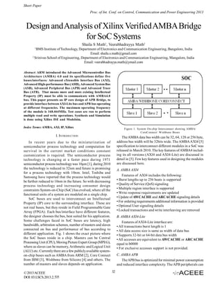 Short Paper
Proc. of Int. Conf. on Control, Communication and Power Engineering 2013

Design and Analysis of Xilinx Verified AMBA Bridge
for SoC Systems
Shaila S Math1, Veerabhadrayya Math2
1

BMS Institute of Technology, Department of Electronics and Communication Engineering, Bangalore, India
Email: shaila.s.math@gmail.com
2
Srinivas School of Engineering, Department of Electronics and Communication Engineering, Mangalore, India
Email: veerabhadrayya.math@ymail.com
Abstract: ARM introduced the Advanced Microcontroller Bus
Architecture (AMBA) 4.0 and its specifications define five
buses/interfaces: Advanced eXtensible Interface Bus (AXI),
Advanced High-performance Bus (AHB), Advanced System Bus
(ASB), Advanced Peripheral Bus (APB) and Advanced Trace
Bus (ATB). That means more and more existing Intellectual
Property (IP) must be able to communicate with AMBA4.0
bus. This paper presents an IP core design of APB Bridge, to
provide interface between AXI-Lite bus and APB bus operating
at different frequencies. The maximum operating frequency
of the module is 168.464MHz. Test cases are run to perform
multiple read and write operations. Synthesis and Simulation
is done using Xilinx ISE and Modelsim.
Index Terms: AMBA, AXI, IP, Xilinx

Figure 1. System On-chip Interconnect showing AMBA/
CoreConnect/ Wishbone Buses

I. INTRODUCTION

The AMBA data bus width can be 32, 64, 128 or 256 byte,
address bus width will be 32bits wide. The AMBA AXI4 [5]
specification to interconnect different modules in a SoC was
released in March 2010. The key features of AMBA4 including its all versions (AXI4 and AXI4-Lite) are discussed in
detail in [5]. Few key features used in designing the modules
are discussed here.

In recent years due to the miniaturization of
semiconductor process technology and computation for
survival in the current market conditions constant
customization is required. The semiconductor process
technology is changing at a faster pace during 1971
semiconductor process technology was 10µm [1], during 2010
the technology is reduced to 32nm and future is promising
for a process technology with 10nm. Intel, Toshiba and
Samsung have reported that the process technology would
be further reduced to 10nm in the future. So with decreasing
process technology and increasing consumer design
constraints System-on-Chip (SoC) has evolved, where all the
functional units of a system are modeled on a single chip.
SoC buses are used to interconnect an Intellectual
Property (IP) core to the surrounding interface. These are
not real buses, but they reside in Field Programmable Gate
Array (FPGA). Each bus/interface have different features,
the designer chooses the bus, best suited for his application.
Some challenges faced in SoC buses are latency, high
bandwidth, arbitration schemes, number of masters and slaves
connected on bus and performance of bus according to
different application. Fig. 1 shows the exact picture where
the SoC buses reside in a chip. Masters can be Central
Processing Unit (CPU), Moving Picture Expert Group (MPEG),
where as slaves can be memory, Arithmetic and Logical Unit
(ALU) etc. Currently there are a few publicly available systemon-chip buses such as AMBA from ARM [2], Core Connect
from IBM [3], Wishbone from Silicore [4] and others. The
number of masters and slaves depends on application.
© 2013 ACEEE
DOI: 03.LSCS.2013.2.535

A. AMBA AXI4
Features of AXI4 includes the following:
• Burst lengths up to 256 beats is supported
• Quality of Service (QoS) signaling
• Multiple region interface is supported
• Write response requirements are updated
• Update of AWCACHE and ARCACHE signaling details
• For ordering requirements additional information is provided
• Optional User signaling details
• Locked transactions and write interleaving are removed
B. AMBA AXI4-Lite
Features of AXI4-Lite interface are:
• All transactions burst length is 1
• All data access size is same as width of data bus
• Supports 32-bit or 64-bit data bus width
• All accesses are equivalent to AWCACHE or ARCACHE
equal to b0000
• For exclusive accesses support is not provided.
C. AMBA APB
The APB bus is optimized for minimal power consumption
and reduced interface complexity. The APB peripherals can
32

 