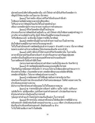 10
ปูลาดด้วยหนังสัตว์เพื่อเทพธิดานั้น แล้วได้กล่าวคานี้กับหิรีเทวีเทพธิดาว่า
เชิญนั่งให้สบายเถิด แม่โฉมงาม นี่อาสนะ
[๒๗๐] ในกาลนั้น เมื่อนางหิรีเทวีนั้นนั่งบนเก้าอี้แล้ว
โกสิยมหามุนีผู้สวมชฎาและหนังเสือเหลือง
ได้รีบนาอาหารทิพย์พร้อมกับใช้ใบบัวสดตักน้ามา
เพื่อนางเทพธิดาผู้ปรารถนาตามความต้องการด้วยตนเอง
[๒๗๑] หิรีเทวีเทพธิดานั้นมีใจเบิกบาน
ประคองรับอาหารทิพย์นั้นด้วยมือทั้ง ๒ แล้วได้กล่าวกับโกสิยดาบสผู้เกล้าชฎาว่า
เอาเถิด พระมุนีผู้ประเสริฐ บัดนี้ ดิฉันเป็ นผู้ที่พระคุณเจ้ายอมบูชา
ได้รับชัยชนะแล้ว จะพึงกลับไปสู่สวรรค์ชั้นไตรทิพย์
[๒๗๒] เทพธิดานั้นผู้มัวเมาแล้วด้วยความมัวเมาในผิวพรรณ
อันโกสิยดาบสผู้มีอานุภาพรุ่งเรืองอนุญาตแล้ว
ได้ไปในสานักของท้าวสหัสสนัยน์แล้วกราบทูลว่า ข้าแต่ท้าววาสวะ นี้อาหารทิพย์
ขอพระองค์ทรงประทานชัยชนะให้แก่หม่อมฉันเถิด พระเจ้าข้า
[๒๗๓] แม้ท้าวสักกะก็ได้ทรงบูชาหิรีเทวีเทพธิดานั้น ในกาลนั้น
เทวดาทั้งหลายพร้อมทั้งพระอินทร์ ต่างพากันบูชานางสุรกัญญาผู้สูงสุด
เทพธิดานั้นเป็นผู้อันเทวดาและมนุษย์ทั้งหลายประนมมือบูชา
ในกาลที่ตนเข้าไปนั่งเก้าอี้ตัวใหม่
(พระบรมศาสดาเมื่อจะทรงทาข้อความนั้นให้แจ่มแจ้ง จึงตรัสว่า)
[๒๗๔] ท้าวสหัสสนัยน์ผู้เป็นจอมแห่งเทพชั้นไตรทศ
ได้ตรัสกับมาตลีเทพสารถีนั้นอีกว่า ท่านจงไปถามโกสิยฤๅษีตามคาของเราว่า
ข้าแต่ท่านโกสิยะ เว้นเทพธิดาอาสา เทพธิดาสัทธาและเทพธิดาสิรีเสีย
เทพธิดาหิรีผู้เดียว ได้อาหารทิพย์แล้วเพราะเหตุไร
[๒๗๕] มาตลีเทพสารถีได้ขึ้นสู่เวชยันตราชรถอันรุ่งเรือง
เช่นกับเครื่องอุปกรณ์ มีหงอนอันสาเร็จด้วยทองชมพูนุท โชติช่วงดุจดวงตะวัน
ประดับตบแต่งอย่างงดงาม
มีประกายวิจิตรดังทองคาเลื่อนลอยไปได้โดยสะดวกสบาย
[๒๗๖] ณ ราชรถนี้มีรูปดวงจันทร์ รูปช้าง รูปโค รูปม้า รูปกินนร
รูปเสือโคร่ง รูปเสือเหลือง รูปเนื้อทรายทาด้วยทองคา ประชุมกันมากมาย
มีรูปนกทาท่าทางโผบินอยู่ในราชรถนี้
รูปมฤคาทาด้วยแก้วไพููรย์ประชุมกันเป็ นฝูงๆ ในราชรถนี้
[๒๗๗] ที่ราชรถนั้น เทพบุตรทั้งหลายได้เทียมอัศวราชที่มีผิวกาย
คล้ายทองคา มีพลังเช่นกับช้างหนุ่มประมาณ ๑,๐๐๐ เชือก ประดับตบแต่งแล้ว
มีเครื่องประดับอกคือข่ายทองคา มีพู่ห้อยหูทั้ง ๒ ข้าง
วิ่งไปได้ด้วยเสียงรวดเร็วไม่ติดขัด
 