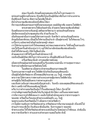 13
ต่อมาวันหนึ่ง ภิกษุทั้งหลายสนทนากันในโรงธรรมสภาว่า
ดูก่อนท่านผู้มีอายุทั้งหลาย ภิกษุชื่อโน้นเป็ นผู้มีอัธยาศัยในการจาแนกทาน
ยินดียิ่งแล้วในทาน ตัดความโลภเสียได้แล้ว
มีน้าประมาณเพียงซองมือหนึ่งที่ตนได้มา
ก็ถวายแก่เพื่อนพรหมจรรย์ทั้งหลายจนหมด เธอมีอัธยาศัย ดุจพระโพธิสัตว์.
พระศาสดาทรงได้ยินถ้อยคานั้น ด้วยพระโสตธาตุเพียงดังทิพย์
จึงเสด็จออกจากพระคันธกุฎี เสด็จมาตรัสถามว่า ดูก่อนภิกษุทั้งหลาย
บัดนี้พวกเธอนั่งประชุมสนทนากัน ด้วยเรื่องอะไร.
เมื่อภิกษุเหล่านั้นกราบทูลให้ทรงทราบแล้ว จึงตรัสว่า ดูก่อนภิกษุทั้งหลาย
ภิกษุนี้เมื่อชาติก่อน เป็นผู้ไม่ให้ทานเป็ นประจา เป็นผู้ตระหนี่ ไม่ให้ของอะไรๆ
แก่ใครๆ แม้หยาดน้ามันด้วยปลายหญ้า ต่อมา
เราได้ทรมานเธอกระทาให้หมดพยศ พรรณนาผลแห่งทาน ให้ตั้งอยู่ในทานแล้ว
เธอได้รับพรในสานักแห่งเราว่า แม้ได้น้ามาเล็กน้อยเพียงซองมือหนึ่ง
ยังมิได้ให้ทานแล้ว ก็จักไม่ดื่มน้านั้น
ด้วยผลแห่งการที่ได้รับพรในสานักของเรานี้
เธอจึงเป็นผู้มีอัธยาศัยในการจาแนกทาน เป็นผู้ยินดียิ่งแล้วในทาน.
ครั้นตรัสฉะนี้แล้ว ทรงดุษณีภาพนิ่งอยู่.
เมื่อพวกภิกษุผู้ฉลาดด้วยอนุสนธิในเรื่องเทศนาเหล่านั้น กราบทูลอาราธนา
จึงทรงนาอดีตนิทานมาตรัสดังต่อไปนี้.
ในอดีตกาล เมื่อพระเจ้าพรหมทัตเสวยราชสมบัติ
ในพระนครพาราณสี พระโพธิสัตว์บังเกิดเป็ นคฤหบดีคนหนึ่ง
เป็นผู้มั่งคั่งมีทรัพย์มาก มีโภคสมบัติประมาณ ๘๐ โกฏิ. ภายหลัง
พระราชาได้ทรงพระราชทานตาแหน่งเศรษฐีแก่พระโพธิสัตว์นั้น
เศรษฐีนั้นได้เป็ นผู้อันพระราชาทรงบูชาแล้ว
และอันชาวเมืองชาวชนบทนับถือบูชาแล้ว. วันหนึ่ง เธอแลดูสมบัติของตนแล้ว
คิดว่า ยศนี้เรามิได้นอนหลับอยู่ได้แล้ว
หรือว่าเราทากายทุจริตเป็นต้นไว้ในอดีตภพแล้วได้มา ก็หามิได้
เราบาเพ็ญกายสุจริตเป็นต้นให้บริบูรณ์แล้วจึงได้มา แม้ในอนาคตกาลเล่า
เราก็ควรจะกระทาที่พึ่งของเรา เธอจึงไปยังสานักของพระราชากราบทูลว่า
ขอเดชะ ทรัพย์ในเรือนของข้าพระองค์มีอยู่ถึง ๘๐ โกฏิ
ขอพระองค์จงรับทรัพย์นั้นไว้ เมื่อพระราชาตรัสสั่งว่า
เราไม่มีความต้องการทรัพย์ของท่าน ทรัพย์ของเราก็มากมายอยู่แล้ว ตั้งแต่นี้ไป
ท่านปรารถนาสิ่งใด ก็จงถือเอาสิ่งนั้นเถิด. จึงกราบทูลว่า ขอเดชะ
ข้าพระองค์จะได้ให้ทรัพย์ของข้าพระองค์เป็นประโยชน์อย่างไรดีหนอ. ลาดับนั้น
พระราชาจึงตรัสว่า ท่านจงกระทาตามความพอใจเถิด ดังนี้
 