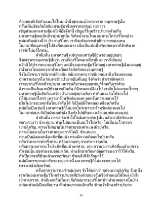 15
ด้วยของที่เจือด้วยเนยใสใหม่ น้าผึ้งสุกและน้าตาลกรวด อนุเศรษฐีนั้น
ครั้นเห็นมัจฉริยโกสิยเศรษฐีมาจึงลุกจากอาสนะ กล่าวว่า
เชิญท่านมหาเศรษฐีมานั่งที่บัลลังก์นี้ เชิญบริโภคข้าวปายาสด้วยกัน
มหาเศรษฐีพอเห็นข้าวปายาสนั้น ก็เกิดน้าลายไหล อยากจะใคร่บริโภคบ้าง
แต่มาคิดอย่างนี้ว่า ถ้าเราบริโภค เราก็จะต้องกระทาสักการะตอบแทน
ในเวลาที่อนุเศรษฐีไปยังเรือนของเรา เมื่อเป็นเช่นนี้ทรัพย์ของเราก็จักพินาศ
เราจักไม่บริโภคละ.
ลาดับนั้น มหาเศรษฐี แม้ถูกอนุเศรษฐีอ้อนวอนอยู่บ่อยๆ
จึงกล่าวกะอนุเศรษฐีนั้นว่า เราเพิ่งบริโภคมาเดี๋ยวนี้เอง เรายังอิ่มอยู่
แล้วมิได้ปรารถนาจะบริโภค แต่เมื่ออนุเศรษฐีบริโภคอยู่ มหาเศรษฐีนั่งมองดูอยู่
มีน้าลายไหลออกจากปาก เมื่อเสร็จภัตกิจของอนุเศรษฐี
จึงไปยังพระราชนิเวศน์ด้วยกัน กลับจากพระราชนิเวศน์มาถึงเรือนของตน
ถูกความอยากในรสแห่งข้าวปายาสบีบคั้นอยู่ จึงคิดว่า ถ้าเราจักพูดว่า
เราอยากบริโภคข้าวปายาส มหาชนก็จะพลอยอยากบริโภคกับเราด้วย
สิ่งของเป็นอันมากมีข้าวสารเป็นต้น ก็จักหมดเปลืองไป เราจักไม่บอกแก่ใครๆ
มหาเศรษฐีนั้นคิดถึงแต่ข้าวปายาสอยู่อย่างเดียว ทาคืนและวันให้ล่วงไป
มิได้บอกแก่ใครๆ เพราะกลัวทรัพย์จะหมด อดกลั้นความอยากไว้
เมื่อไม่อาจจะอดกลั้นโดยลาดับได้ ก็เป็ นผู้มีโรคผอมเหลืองเกิดขึ้น
แม้เมื่อเป็นเช่นนี้ มหาเศรษฐีก็ไม่บอกใครเพราะกลัวทรัพย์จะหมดไป
ในเวลาต่อมา ก็เป็นผู้หมดกาลัง จึงเข้าไปสู่ที่นอน แล้วแอบซ่อนนอนอยู่.
ลาดับนั้น ภรรยาจึงเข้าไปใกล้มหาเศรษฐีนั้น แล้วเอามือบีบนวด
พลางถามว่า ข้าแต่นาย ท่านไม่สบายเป็นอะไรไปหรือ. ไม่เป็นอะไรหรอก
นางผู้เจริญ. ความไม่สบายในร่างกายของท่านเองมีอยู่หรือ.
ความไม่สบายในร่างกายของเราก็ไม่มี. ข้าแต่นาย
ท่านเป็ นผู้ผอมเหลืองเกิดขึ้นแล้ว ท่านมีความคิดอะไรบ้างหรือ
หรือว่าพระราชากริ้วท่าน หรือพวกลูกๆ กระทาการดูหมิ่น
หรือความอยากอะไรบังเกิดขึ้นแล้วแก่ท่าน. เออ ความอยากเกิดขึ้นแล้วแก่เรา.
ถ้าเช่นนั้น ขอท่านจงบอกมาเถิด. ท่านจักอาจรักษาถ้อยคาของเราไว้ได้หรือ.
ถ้าเป็นวาจาที่ข้าพเจ้าควรจะรักษา ข้าพเจ้าก็จักรักษาไว้.
แม้เมื่อภรรยากล่าวรับรองอยู่อย่างนี้ มหาเศรษฐีก็ไม่อาจจะบอกได้
เพราะกลัวเสียทรัพย์.
ครั้นถูกภรรยารบเร้าอยู่บ่อยๆ จึงได้บอกว่า ดูก่อนนางผู้เจริญ วันหนึ่ง
เราเห็นอนุเศรษฐีบริโภคข้าวปายาสที่ปรุงด้วยของอันเจือด้วยเนยใสใหม่ น้าผึ้ง
น้าตาลกรวด. จาเดิมแต่วันนั้นมา ก็เกิดอยากจะบริโภคข้าวปายาสอย่างนั้นบ้าง.
ดูก่อนท่านผู้เป็นอสัตบุรุษ ตัวท่านยากจนนักหรือ ข้าพเจ้าจักหุงข้าวปายาส
 