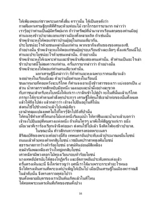16
ให้เพียงพอแก่ชาวพระนครทั้งสิ้น คราวนั้น ได้เป็นดุจดังว่า
กาลที่มหาเศรษฐีถูกตีที่ศีรษะด้วยท่อนไม้ เขาโกรธภรรยามาก กล่าวว่า
เรารู้อยู่ว่าท่านเป็นผู้มีทรัพย์มาก ถ้าว่าทรัพย์ที่นามาจากเรือนสกุลของท่านมีอยู่
ท่านจงหุงข้าวปายาสแจกแก่ชาวเมืองทั้งหลายเถิด ถ้าเช่นนั้น
ข้าพเจ้าจะหุงให้พอแก่ชาวบ้านผู้อยู่ในถนนเดียวกัน.
ประโยชน์อะไรด้วยชนเหล่านั้นแก่ท่าน พวกเขาก็จงกินของของตนเองซิ.
ถ้าอย่างนั้น ข้าพเจ้าจะหุงให้พอแก่ชนผู้อยู่รอบเรือนข้างละเจ็ดๆ ตั้งแต่เรือนนี้ไป.
ท่านจะประโยชน์อะไรด้วยชนเหล่านั้น. ถ้าอย่างนั้น
ข้าพเจ้าจะหุงให้เฉพาะท่านและข้าพเจ้าเพียงสองคนเท่านั้น. ตัวท่านเป็นอะไรเล่า
ข้าวปายาสนี้ไม่สมควรแก่ท่าน. ครั้นภรรยากล่าวว่า ถ้าอย่างนั้น
ข้าพเจ้าจะหุงให้พอแก่ท่านคนเดียวเท่านั้น.
มหาเศรษฐีจึงกล่าวว่า ก็ถ้าท่านจะหุงเฉพาะเราคนเดียวแล้ว
จงอย่าหุงในเรือนนี้เลย ด้วยว่าเมื่อท่านหุงในเรือนนี้
ชนมากมายก็คอยหวังจะบริโภค ก็ท่านจงเอาแป้ งข้าวสารของเรา แบ่งออกเป็น ๔
ส่วน น้าตาลกรวดสักหยิบมือหนึ่ง นมเนยและน้าผึ้งอย่างละขวด
กับภาชนะสาหรับหุงใบหนึ่งให้แก่เรา เราจักเข้าไปสู่ป่า หุงในที่นั้นแล้วบริโภค
ภรรยาได้กระทาตามคาสั่งทุกประการ เศรษฐีให้คนใช้เอาผ้าห่อของนั้นทั้งหมด
แล้วให้ถือไปส่ง แล้วกล่าวว่า เจ้าจงไปยืนอยู่ในที่โน้น
ส่งคนใช้ไปข้างหน้าแล้วไปแต่ผู้เดียว
เอาผ้าคลุมแปลงเพศไม่ให้ใครรู้จักไปถึงที่ป่านั้น
ให้คนใช้ทาเตาที่โคนกอไม้แห่งหนึ่งริมแม่น้า ให้หาฟื นและน้ามาแล้วบอกว่า
เจ้าจงไปยืนอยู่ที่หนทางแห่งหนึ่ง ถ้าเห็นใครๆ มาพึงให้สัญญาแก่เรา อนึ่ง
เมื่อเวลาที่เราร้องเรียกเจ้าจึงค่อยมา ส่งคนใช้ไปแล้ว จึงติดไฟหุงข้าวปายาส.
ในขณะนั้น ท้าวสักกเทวราชทรงทอดพระเนตร
สิริสมบัติของพระองค์อย่างนี้คือ เทพนครอันประดับแล้วประมาณหมื่นโยชน์
ถนนแล้วด้วยทองคาหกสิบโยชน์ เวชยันตปราสาทสูงพันโยชน์
สุธรรมาสภากว้างห้าร้อยโยชน์ อาสน์หินอ่อนมีสีเหลือง
ดุจผ้ากัมพลเหลืองกว้างใหญ่หกสิบโยชน์
เศวตฉัตรมีพวงดอกไม้ทองเวียนรอบห้าร้อยโยชน์
นางเทพอัปสรนับได้สองโกฏิครึ่ง และอัตภาพอันประดับตกแต่งแล้ว
ครั้นทรงเห็นฉะนี้ จึงใคร่ครวญว่า ยศนี้เราได้มาเพราะกระทาอะไรหนอ
จึงได้ทรงเห็นทานที่พระองค์บาเพ็ญให้เป็นไป เมื่อเป็ นเศรษฐีในเมืองพาราณสี
ในลาดับนั้น จึงทรงตรวจดูต่อไปว่า
ชนทั้งหลายมีบุตรของเราเป็ นต้นเกิดแล้วในที่ไหน
ได้ทอดพระเนตรเห็นที่เกิดของชนทั้งปวง
 
