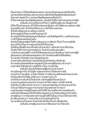 17
คือบุตรของเราได้เกิดเป็นจันทเทพบุตร บุตรของจันทเทพบุตรเกิดเป็นสุริยะ
บุตรของสุริยะเกิดเป็นมาตลี บุตรของมาตลีเกิดเป็นปัญจสิขคันธัพพเทพบุตร
จึงทรงตรวจดูต่อไปว่า บุตรของปัญจสิขเทพบุตรเป็นเช่นไร
ก็ได้ทรงเห็นบุตรของปัญจสิขเทพบุตร เป็ นผู้เข้าไปตัดวงศ์ทานของพระองค์เสีย.
ลาดับนั้น พระองค์จึงทรงปริวิตกว่า ผู้นี้เป็ นอสัตบุรุษ เป็ นผู้ตระหนี่
มิได้บริโภคด้วยตนเอง ทั้งไม่ให้แก่ชนเหล่าอื่นด้วย เข้าไปตัดทานวงศ์ของเราเสีย
ทากาลกิริยาแล้ว จักไปบังเกิดในนรก เราจักให้โอวาทแก่เขา
จักให้ประดิษฐานทานวงศ์ของเราต่อไป
จักทาเหตุอันจะให้เขามาเกิดในเทพนครนี้
ท้าวเธอจึงให้เรียกจันทเทพบุตรเป็นต้นมา แล้วจึงมีบัญชาสั่งว่า เธอทั้งหลายจงมา
เราจักไปยังมนุษยโลกด้วยกัน
มัจฉริยโกสิยเศรษฐีเข้าไปตัดวงศ์ของพวกเราเสียแล้ว ให้เผาโรงทานเสียสิ้น
ตนเองก็ไม่บริโภค พวกชนเหล่าอื่นก็ไม่ให้เขาเลย
ก็บัดนี้เขาเป็นผู้ใคร่จะบริโภคข้าวปายาส คิดว่า เมื่อหุงข้าวปายาสในเรือน
ก็จะต้องให้ข้าวปายาสแก่คนอื่นบ้าง จึงเข้าป่าหุงกินแต่คนเดียว
เราจักทรมานเศรษฐีนี้ กระทาให้รู้จักผลของทานแล้วจักกลับมา ก็แต่ว่าเศรษฐีนี้
เมื่อถูกพวกเราทั้งหมดขออยู่พร้อมๆ กัน ก็จะพึงตายเสียในที่นั้นทีเดียว
ในเวลาที่เราไปขอข้าวปายาสนั่งอยู่ก่อนแล้ว
พวกท่านพึงแปลงเป็ นพราหมณ์ไปขอโดยลาดับเถิด ครั้นสั่งแล้ว
ท้าวเธอก็เนรมิตเพศเป็นพราหมณ์เข้าไปหาเศรษฐีนั้นก่อน แล้วถามว่า
หนทางที่จะไปยังเมืองพาราณสีไปทางไหน ท่านผู้เจริญ.
ลาดับนั้น มัจฉริยโกสิยเศรษฐีจึงกล่าวกะท้าวเธอว่า
ท่านเป็นคนบ้าหรือ จึงไม่รู้จัก แม้จนกระทั่งทางไปเมืองพาราณสี
จะมาทาอะไรทางนี้เล่า จงไปทางโน้นซิ. ท้าวสักกะทรงสดับถ้อยคาของเขาแล้ว
ทาเป็นเหมือนไม่ได้ยิน ตรัสถามว่า ท่านพูดว่าอย่างไร
แล้วก็เดินกระเถิบเข้าไปใกล้เขาอีก แม้เศรษฐีนั้นก็ร้องตะโกนว่า
แน่ะพราหมณ์หูหนวกคนร้าย ท่านจะมาทาไมทางนี้เล่า จงไปข้างหน้าซิ.
ลาดับนั้น ท้าวสักกะจึงกล่าวกะเขาว่า ดูก่อนท่านผู้เจริญ ท่านร้องเอะอะทาไม
ควันและไฟยังปรากฏอยู่ ท่านคงหุงข้าวปายาสสุกแล้ว ชะรอยว่า
คงจะนิมนต์พราหมณ์ทั้งหลายมาฉันในที่นี้ ในเวลาที่พวกพราหมณ์ฉันแล้ว
แม้ข้าพเจ้าก็จักพลอยได้บริโภคสักหน่อยหนึ่ง ท่านไม่นิมนต์ข้าพเจ้าบ้างหรือ.
เศรษฐีตอบว่า การนิมนต์พวกพราหมณ์ในที่นี้ไม่มีเลย ท่านจงไปข้างหน้าเถิด.
ท้าวสักกะจึงกล่าวว่า ถ้าอย่างนั้น ท่านโกรธข้าพเจ้าทาไม
ในเวลาที่ท่านบริโภคแล้ว ข้าพเจ้าก็คงจักได้บริโภคบ้างสักเล็กน้อย.
ลาดับนั้น เศรษฐีหมายเอาอาหารที่ตนขอภรรยาได้มาแล้ว
 