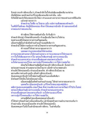 18
จึงกล่าวกะท้าวสักกะนั้นว่า ข้าพเจ้าจักไม่ให้แม้เพียงเมล็ดเดียวแก่ท่าน
ภัตนี้มีน้อย พอข้าพเจ้าบริโภคเพียงคนเดียวเท่านั้น. อนึ่ง
ก็ภัตนี้ข้าพเจ้าก็ต้องขอเขาจึงได้มา ท่านจงแสวงหาอาหารของท่านจากที่อื่นเถิด
แล้วกล่าวคาถาว่า
ข้าพเจ้าจะไม่ซื้อ จะไม่ขาย อนึ่ง แม้ความสั่งสมของข้าพเจ้า
ในที่นี้ก็ไม่มีเลย ภัตนี้มีนิดหน่อย ทั้งหาได้แสนยากยิ่งนัก ข้าวสุกแล่งหนึ่งนี้
หาพอแก่เราสองคนไม่.
ท้าวสักกะได้ทรงสดับคานั้น จึงรับสั่งว่า
ข้าพเจ้าจักกล่าวโศลกสักบทหนึ่ง ด้วยเสียงอันไพเราะให้ท่าน
ขอท่านจงฟังโศลกคาถาสรรเสริญคุณนั้น
เมื่อเศรษฐีนั้นกาลังคัดค้านห้ามปรามอยู่ทีเดียวว่า
ข้าพเจ้ามิได้มีความต้องการด้วยโศลกคาถาสรรเสริญของท่าน.
ท้าวเธอก็ได้กล่าวคาถาสองคาถาว่า
บุคคลควรแบ่งของน้อยให้ตามน้อย
ควรแบ่งของส่วนกลางให้ตามส่วนกลาง ควรแบ่งของมากให้ตามมาก
การไม่ให้เสียเลยหาควรไม่ ดูก่อนโกสิยเศรษฐี เพราะเหตุฉะนั้น
ข้าพเจ้าจะบอกกะท่าน ท่านจงขึ้นสู่หนทางของพระอริยเจ้า
จงให้ทานและจงบริโภค เพราะผู้บริโภคคนเดียว หาได้ความสุขไม่.
มัจฉริยโกสิยเศรษฐีสดับคาของท้าวสักกะนั้นแล้ว จึงกล่าวว่า
ดูก่อนพราหมณ์ ท่านพูดจาน่าพอใจมาก เมื่อข้าวปายาสสุกแล้ว
ท่านจักได้หน่อยหนึ่ง ท่านจงนั่งลงเถิด. ท้าวสักกะจึงนั่งลง ณ
สถานที่ควรส่วนข้างหนึ่ง เมื่อท้าวสักกะนั่งแล้ว
จันทเทพบุตรจึงเข้าไปใกล้เศรษฐีโดยทานองนั้นทีเดียว
ยังถ้อยคาให้เป็นไปเหมือนอย่างนั้น.
เมื่อเศรษฐีนั้นคัดค้านห้ามปรามอยู่ ได้กล่าวคาถาสองคาถาว่า
บุคคลใด เมื่อแขกนั่งแล้ว บริโภคโภชนะอยู่แต่ผู้เดียว
พลีกรรมของบุคคลผู้นั้น ย่อมไร้ผล ทั้งความเพียรแสวงหาทรัพย์ ก็ไร้ประโยชน์
ดูก่อนโกสิยเศรษฐี เพราะเหตุนั้น ข้าพเจ้าจะขอบอกกะท่าน
ท่านจงขึ้นสู่หนทางของพระอริยเจ้า จงให้ทานและบริโภค
เพราะผู้บริโภคคนเดียว หาได้ความสุขไม่.
เศรษฐีฟังคาของจันทเทพบุตรนั้นแล้ว
ก็ได้กล่าวถ้อยคาอย่างนั้นเหมือนกัน แล้วจึงพูดด้วยความลาบากยากแค้นว่า
ถ้าอย่างนั้น ท่านจงนั่งลงเถิด ท่านจักได้หน่อยหนึ่ง.
จันทเทพบุตรไปนั่งในสานักของท้าวสักกะ. ในลาดับนั้น
 