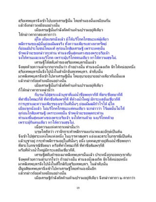 19
สุริยเทพบุตรจึงเข้าไปบอกเศรษฐีนั้น โดยทานองนั้นเหมือนกัน
แล้วจึงกล่าวเหมือนอย่างนั้น
เมื่อเศรษฐีนั้นกาลังคัดค้านห้ามปรามอยู่ทีเดียว
ได้กล่าวคาถาสองคาถาว่า
ผู้ใด เมื่อแขกนั่งแล้ว มิได้บริโภคโภชนะแต่ผู้เดียว
พลีกรรมของผู้นั้นย่อมมีผลจริง ทั้งความเพียรแสวงหาทรัพย์
ก็ย่อมมีประโยชน์โดยแท้ ดูก่อนโกสิยเศรษฐี เพราะเหตุนั้น
ข้าพเจ้าจะขอกล่าวกะท่าน ท่านจงขึ้นสู่หนทางของพระอริยเจ้า
จงให้ทานและจงบริโภค เพราะผู้บริโภคคนเดียว หาได้ความสุขไม่.
เศรษฐีได้สดับคาของสุริยเทพบุตรนั้นแล้ว
จึงพูดด้วยความลาบากยากเย็นว่า ถ้าอย่างนั้น ท่านจงนั่งลงเถิด จักได้หน่อยหนึ่ง
สุริยเทพบุตรนั้นจึงไปนั่งในสานักจันทเทพบุตร. ลาดับนั้น
มาตลีเทพบุตรจึงเข้าไปหาเศรษฐีนั้น โดยอุบายอุบายอย่างเดียวกันนั้นแล
แล้วกล่าวถ้อยคาเหมือนอย่างนั้น
เมื่อเศรษฐีนั้นกาลังคัดค้านห้ามปรามอยู่ทีเดียว
ก็ได้กล่าวคาถาเหล่านี้ว่า
ก็บุรุษไปสู่สระแล้วบูชาที่แม่น้าชื่อพหุกาก็ดี ที่สระชื่อคยาก็ดี
ที่ท่าชื่อโทณะก็ดี ที่ท่าชื่อติมพรุก็ดี ที่ห้วงน้าใหญ่ มีกระแสอันเชี่ยวก็ดี
การบูชาและความเพียรของเขาในที่นั้นๆ ย่อมมีผลมีกาไรได้ ผู้ใด
เมื่อแขกนั่งแล้ว ไม่บริโภคโภชนะแต่คนเดียว จะกล่าวว่า ไร้ผลนั้นไม่ได้
ดูก่อนโกสิยเศรษฐี เพราะเหตุนั้น ข้าพเจ้าจะขอพูดกะท่าน
ท่านจงขึ้นสู่หนทางของพระอริยเจ้า จงให้ทานด้วย จงบริโภคด้วย
เพราะผู้กินคนเดียว หาได้ความสุขไม่.
เนื้อความแห่งคาถาเหล่านั้นว่า
บุรุษใดคิดว่า เราจักกระทาพลีกรรมแก่นาคและยักษ์เป็นต้น
จึงเข้าไปสู่สระแห่งใดแห่งหนึ่ง ในบรรดาสมุทร แอ่งและสระโบกขรณีเป็ นต้น
แล้วบูชาอยู่ กระทาพลีกรรมอยู่ในที่นั้นๆ อนึ่ง บุคคลบูชาอยู่ที่แม่น้าชื่อพหุกา
ที่สระโบกขรณีชื่อคยา หรือที่ท่าโทณะก็ดี ที่ท่าชื่อติมพรุก็ดี
หรือที่ห้วงน้าใหญ่มีกระแสอันเชี่ยวก็ดี.
เศรษฐีสดับคาของมาตลีเทพบุตรนั้นแล้ว ประหนึ่งถูกยอดภูเขาทับ
จึงพูดด้วยความลาบากใจว่า ถ้าอย่างนั้น ท่านจงนั่งลงเถิด จักได้หน่อยหนึ่ง
มาตลีเทพบุตรจึงไปนั่งในที่ใกล้กับสุริยเทพบุตร. ในลาดับนั้น
ปัญจสิขเทพบุตรจึงเข้าไปหาเศรษฐีโดยทานองนั้นอีก
แล้วกล่าวถ้อยคาเหมือนอย่างนั้น
เมื่อเศรษฐีกาลังคัดค้านห้ามปรามอยู่ทีเดียว จึงกล่าวคาถา ๒ คาถาว่า
 
