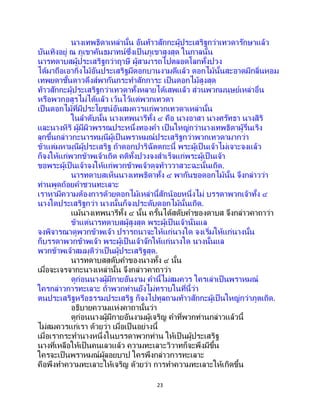 23
นางเทพธิดาเหล่านั้น อันท้าวสักกะผู้ประเสริฐกว่าเทวดารักษาแล้ว
บันเทิงอยู่ ณ ภูเขาคันธมาทน์ซึ่งเป็ นภูเขาสูงสุด ในกาลนั้น
นารทดาบสผู้ประเสริฐกว่าฤาษี ผู้สามารถไปตลอดโลกทั้งปวง
ได้มาถือเอากิ่งไม้อันประเสริฐมีดอกบานงามดีแล้ว ดอกไม้นั้นสะอาดมีกลิ่นหอม
เทพยดาชั้นดาวดึงส์พากันกระทาสักการะ เป็นดอกไม้สูงสุด
ท้าวสักกะผู้ประเสริฐกว่าเทวดาทั้งหลายได้เสพแล้ว ส่วนพวกมนุษย์เหล่าอื่น
หรือพวกอสูรไม่ได้แล้ว เว้นไว้แต่พวกเทวดา
เป็นดอกไม้ที่มีประโยชน์อันสมควรแก่พวกเทวดาเหล่านั้น
ในลาดับนั้น นางเทพนารีทั้ง ๔ คือ นางอาสา นางศรัทธา นางสิริ
และนางหิริ ผู้มีผิวพรรณประหนึ่งทองคา เป็ นใหญ่กว่านางเทพธิดาผู้รื่นเริง
ลุกขึ้นกล่าวกะนารทมุนีผู้เป็ นพราหมณ์ประเสริฐกว่าพวกเทวดามากว่า
ข้าแต่มหามุนีผู้ประเสริฐ ถ้าดอกปาริฉัตตกะนี้ พระผู้เป็ นเจ้าไม่เจาะจงแล้ว
ก็จงให้แก่พวกข้าพเจ้าเถิด คติทั้งปวงจงสาเร็จแก่พระผู้เป็ นเจ้า
ขอพระผู้เป็นเจ้าจงให้แก่พวกข้าพเจ้าดุจท้าววาสวะฉะนั้นเถิด.
นารทดาบสเห็นนางเทพธิดาทั้ง ๔ พากันขอดอกไม้นั้น จึงกล่าวว่า
ท่านพูดถ้อยคาชวนทะเลาะ
เราหามีความต้องการด้วยดอกไม้เหล่านี้สักน้อยหนึ่งไม่ บรรดาพวกเจ้าทั้ง ๔
นางใดประเสริฐกว่า นางนั้นก็จงประดับดอกไม้นั้นเถิด.
แม้นางเทพนารีทั้ง ๔ นั้น ครั้นได้สดับคาของดาบส จึงกล่าวคาถาว่า
ข้าแต่นารทดาบสผู้สูงสุด พระผู้เป็นเจ้านั่นแล
จงพิจารณาดูพวกข้าพเจ้า ปรารถนาจะให้แก่นางใด จงเริ่มให้แก่นางนั้น
ก็บรรดาพวกข้าพเจ้า พระผู้เป็นเจ้าจักให้แก่นางใด นางนั้นแล
พวกข้าพเจ้าสมมุติว่าเป็นผู้ประเสริฐสุด.
นารทดาบสสดับคาของนางทั้ง ๔ นั้น
เมื่อจะเจรจากะนางเหล่านั้น จึงกล่าวคาถาว่า
ดูก่อนนางผู้มีกายอันงาม คานี้ไม่สมควร ใครเล่าเป็นพราหมณ์
ใครกล่าวการทะเลาะ ถ้าพวกท่านยังไม่ทราบในที่นี้ว่า
ตนประเสริฐหรือธรรมประเสริฐ ก็จงไปทูลถามท้าวสักกะผู้เป็นใหญ่กว่าภูตเถิด.
อธิบายความแห่งคาถานั้นว่า
ดูก่อนนางผู้มีกายอันงามผู้เจริญ คาที่พวกท่านกล่าวแล้วนี้
ไม่สมควรแก่เรา ด้วยว่า เมื่อเป็นอย่างนี้
เมื่อเรากระทานางหนึ่งในบรรดาพวกท่าน ให้เป็ นผู้ประเสริฐ
นางที่เหลือให้เป็ นคนเลวแล้ว ความทะเลาะวิวาทก็จะพึงมีขึ้น
ใครจะเป็ นพราหมณ์ผู้ลอยบาป ใครพึงกล่าวการทะเลาะ
คือพึงทาความทะเลาะให้เจริญ ด้วยว่า การทาความทะเลาะให้เกิดขึ้น
 