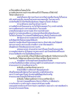 28
หาให้แก่ผู้ที่ท่านไม่ชอบใจไม่
ความพินาศแห่งความปรารถนาที่ท่านตั้งใจไว้โดยชอบ มิได้มี ดังนี้
ได้กล่าวเป็ นคาถาว่า
พ่อค้าทั้งหลาย มีความหวังแสวงหาทรัพย์ ย่อมขึ้นเรือแล่นไปในทะเล
อนึ่ง พ่อค้าเหล่านั้น ย่อมจมในท่ามกลางมหาสมุทรนั้น ในกาลบางครั้ง
เขามีทรัพย์สิ้นไป ทั้งทรัพย์อันเป็นต้นทุน ก็สูญหายไปแล้ว ก็กลับมา
ชาวนาทั้งหลาย ย่อมไถนาด้วยความหวัง
หว่านพืชก็กระทาโดยแยบคาย เขาไม่ได้ประสบผลอะไรๆ จากข้าวกล้านั้น
เพราะเพลี้ยตกลงบ้าง เพราะฝนแล้งบ้าง ในภายหลัง
นรชนทั้งหลายผู้แสวงหาความสุข ทาความหวังข้างหน้า
ย่อมทาการงานของตนเพื่อนาย นรชนเหล่านั้นถูกศัตรูเบียดเบียนแล้ว
ไม่ได้ประโยชน์อะไรๆ ย่อมหนีไปสู่ทิศทั้งหลาย เพื่อประโยชน์แก่นายอีก
สัตว์ผู้แสวงหาความสุขเหล่านี้ เป็นผู้ใคร่จะไปสวรรค์
ละทิ้งธัญชาติทรัพย์และหมู่ญาติเสียแล้ว
ย่อมทาความเพียรอันเศร้าหมองตลอดกาลนาน เดินทางผิด ย่อมไปสู่ทุคติ
เพราะความหวัง เพราะฉะนั้น ท่านชื่อว่า อาสา ที่เขาสมมติว่า
เป็นผู้มักกล่าวให้เคลื่อนคลาดจากความจริง
ดูก่อนนางอาสา ท่านจงนาความหวังในสุธาโภชน์ในตนออกเสีย
นางเทพธิดาเช่นท่าน ยังไม่สมควรอาสนะและน้า สุธาโภชน์จักมีแต่ที่ไหนเล่า
ท่านจงไปเสียเถิด ท่านไม่เป็ นที่ชอบใจของเรา.
แม้นางอาสานั้น ครั้นถูกโกสิยดาบสห้ามเสียแล้ว จึงอันตรธานหายไป.
ในลาดับนั้น โกสิยดาบส เมื่อจะเจรจากับนางศรัทธา จึงกล่าวคาถาว่า
ท่านผู้มียศ รุ่งเรืองอยู่ด้วยยศ ยืนอยู่เป็นเจ้าในทิศ
เราเรียกโดยชื่ออันน่าเกลียด ดูก่อนนางผู้มีร่างกายคล้ายทองคา เราขอถามท่าน
ท่านจงบอกเราว่า ท่านเป็นเทวดาอะไร.
ลาดับนั้น นางศรัทธาจึงกล่าวคาถาว่า
ข้าพเจ้ามีชื่อว่า ศรัทธาเทวี ที่มนุษย์บูชาแล้ว
เป็นผู้ไม่เสพคบสัตว์ผู้ลามกในกาลทุกเมื่อ มาสู่สานักของท่าน
เพราะวิวาทด้วยสุธาโภชน์ ข้าแต่ท่านผู้มีปัญญาอันประเสริฐ
ท่านจงแบ่งสุธาโภชน์นั้นให้ข้าพเจ้าบ้างเถิด.
ลาดับนั้น โกสิยดาบสจึงกล่าวว่ากะนางศรัทธานั้นว่า
ก็บางคราวมนุษย์ทั้งหลาย ถืออาการให้บ้าง การฝึกฝนบ้าง
การบริจาคบ้าง การสารวมบ้าง ย่อมกระทาด้วยความเชื่อ
แต่มนุษย์พวกหนึ่งกระทาโจรกรรมบ้าง พูดเท็จบ้าง ล่อลวงบ้าง กล่าวส่อเสียดบ้าง
ท่านอย่าประกอบต่อไปเลย.
 