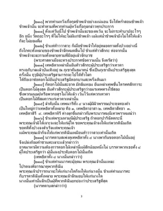 3
[๒๑๐] พวกท่านหวังเกื้อกูลข้าพเจ้าอย่างแน่นอน จึงได้พร่าสอนข้าพเจ้า
ข้าพเจ้านั้น จะทาตามที่พวกท่านผู้หวังเกื้อกูลกล่าวทุกประการ
[๒๑๑] ตั้งแต่วันนี้ไป ข้าพเจ้านั้นจะของดเว้น จะไม่กระทาบาปอะไรๆ
อีก อนึ่ง วัตถุอะไรๆ ที่ไม่ให้จะไม่มีแก่ข้าพเจ้า แม้แต่น้าข้าพเจ้ายังไม่ได้ให้แล้ว
ก็จะไม่ยอมดื่ม
[๒๑๒] ข้าแต่ท้าววาสวะ ก็เมื่อข้าพเจ้าให้อยู่ตลอดกาลทั้งปวงอย่างนี้
ถึงโภคะทั้งหลายของข้าพเจ้าจักหมดสิ้นไป ข้าแต่ท้าวสักกะ ต่อจากนั้น
ข้าพเจ้าจะละกามทั้งหลายตามที่มีอยู่แล้วจักบวช
(พระศาสดาเมื่อจะทรงประกาศข้อความนั้น จึงตรัสว่า)
[๒๑๓] เทพธิดาเหล่านั้นอันท้าวสักกะผู้ประเสริฐกว่าเทวดา
ทรงอภิบาลแล้วบันเทิงอยู่ ณ ภูเขาคันธมาทน์ ซึ่งเป็ นภูเขาอันประเสริฐสูงสุด
ครั้งนั้น ฤๅษีผู้ประเสริฐสามารถจะไปได้ทั่วโลก
ได้ถือเอาช่อดอกไม้อันประเสริฐมีดอกบานสะพรั่งเดินมา
[๒๑๔] ก็ดอกไม้นั้นสะอาด มีกลิ่นหอม อันเหล่าเทพชั้นไตรทศสักการะ
เป็นดอกไม้สูงสุด อันท้าวสักกะผู้ประเสริฐกว่าอมรเทพทรงใช้สอย
ซึ่งพวกมนุษย์หรือพวกอสูรไม่ได้แล้ว เว้นไว้แต่พวกเทวดา
เป็นดอกไม้ที่สมควรแก่เทวดาเหล่านั้น
[๒๑๕] ลาดับนั้น เทพนารีทั้ง ๔ นางผู้มีผิวพรรณประดุจทองคา
เป็นใหญ่กว่าเทพธิดาทั้งหลาย คือ ๑. เทพธิดาอาสา ๒. เทพธิดาสัทธา ๓.
เทพธิดาสิรี ๔. เทพธิดาหิรี ต่างลุกขึ้นกล่าวกับพระนารทมุนีเทวพราหมณ์ว่า
[๒๑๖] ข้าแต่พระมหามุนีผู้ประเสริฐ ถ้าดอกปาริฉัตตกะนี้
พระคุณเจ้ามิได้เจาะจงจะให้แก่ผู้ใด ขอพระคุณเจ้าจงให้แก่พวกดิฉันเถิด
ขอคติทั้งปวงจงสาเร็จแด่พระคุณเจ้า
แม้พระคุณเจ้าก็จงให้แก่พวกดิฉันเหมือนท้าววาสวะเท่านั้นเถิด
[๒๑๗] นารทดาบสเพ่งดูเทพธิดาทั้ง ๔ นางพากันขอดอกไม้นั้นอยู่
จึงเปล่งถ้อยคาชวนทะเลาะแล้วกล่าวว่า
อาตมาหามีความต้องการดอกไม้เหล่านี้แม้สักน้อยหนึ่งไม่ บรรดาพวกเธอทั้ง ๔
ผู้ใดประเสริฐกว่า ผู้นั้นจงประดับดอกไม้นั้นเถิด
(เทพธิดาทั้ง ๔ นางนั้นกล่าวว่า)
[๒๑๘] ข้าแต่ท่านนารทะผู้อุดม พระคุณเจ้านั้นแหละ
โปรดจงพิจารณาดูพวกดิฉัน
พระคุณเจ้าปรารถนาจะให้แก่นางใดก็จงให้แก่นางนั้น ข้าแต่ท่านนารทะ
ก็บรรดาดิฉันทั้งหลาย พระคุณเจ้าจักมอบให้แก่นางใด
นางนั้นเท่านั้นจักเป็ นผู้ที่พวกดิฉันยกย่องว่าประเสริฐที่สุด
(นารทดาบสกล่าวว่า)
 