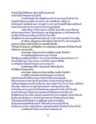 31
ข้าพเจ้าเป็นผู้ได้ชัยชนะ ที่พระผู้เป็ นเจ้าบูชาแล้ว
จะพึงไปสู่ไตรทิพยสถานในบัดนี้
นางหิรีเทพธิดานั้น เป็นผู้มัวเมาแล้ว ด้วยความเมาในผิวพรรณ
เป็นผู้อันโกสิยดาบส ผู้มีความรุ่งเรือง กล่าวอนุมัติแล้ว กลับไป ณ
สานักของท้าวสหัสนัยน์ ทูลว่า ข้าแต่ท้าววาสวะ สุธาโภชน์นี้โกสิยดาบสให้แล้ว
ขอพระบิดาจงประทานความชานะให้แก่หม่อมฉันเถิด
แม้ท้าวสักกะ ก็ได้ทรงบูชานางหิรีนั้น ในกาลนั้น เทวดาทั้งหลาย
พร้อมด้วยพระอินทร์ ได้พากันบูชานางสุรกัญญาผู้สูงสุด นางหิรีเทพธิดานั้น
ท้าวสักกะให้นั่งบนเก้าอี้ทองคาอันใหม่ ในกาลใด
เป็นผู้อันเทวดาและมนุษย์ทั้งหลายบูชาแล้ว ด้วยการประนมหัตถ์ ในกาลนั้น.
ท้าวสักกะ ครั้นบูชานางอย่างนี้แล้ว จึงทรงดาริว่า เพราะเหตุอะไร
เล่าหนอ โกสิยดาบสจึงไม่ให้แก่นางเทพธิดาที่เหลือ
ได้ให้สุธาโภชน์แก่นางหิรีนี้ผู้เดียว ท้าวเธอจึงส่งมาตลีเทพสารถีไปอีกครั้งหนึ่ง
เพื่อต้องการจะรู้เหตุนั้น.
พระศาสดา เมื่อจะทรงประกาศเนื้อความนั้น จึงตรัสว่า
ท้าวสหัสนัยน์ผู้เป็ นจอมแห่งชาวไตรทศ
ได้ตรัสกะมาตลีนั้นต่อไปอีกว่า ท่านจงไปถามโกสิยดาบสตามคาของเราว่า
ข้าแต่โกสิยดาบส เว้นนางอาสา นางศรัทธา และนางสิรีเสีย
นางหิรีผู้เดียวได้สุธาโภชน์แล้ว เพราะเหตุอะไร.
มาตลีเทพสารถีนั้น รับคาของท้าวสักกะนั้นแล้ว
จึงได้ขึ้นรถไพชยนต์ไป.
พระศาสดา เมื่อจะทรงประกาศเนื้อความนั้น จึงตรัสว่า
มาตลีขึ้นรถนั้นเลื่อนลอยไปตามสบายรุ่งเรืองอยู่
เช่นกับด้วยเครื่องใช้สอย มีงอนรถสาเร็จไปด้วยทองชมพูนุท
มีสีแดงคล้ายทองวิเศษ มีเครื่องลาดวิจิตร ด้วยทองคาอันประดับแล้ว
รูปทั้งหลายมีอยู่มากมายในรถนั้น คือ รูปพระจันทร์ ช้าง โค ม้า กินนร เสือโคร่ง
เสือเหลือง เนื้อทราย ล้วนสาเร็จด้วยทองคา นกทั้งหลายในรถนั้น
ทาด้วยรัตนะต่างๆ ดุจกระโดดโลดเต้นอยู่ หมู่มฤคในรถนั้น จัดไว้ตามฝูง
ล้วนสาเร็จด้วยแก้วไพููรย์ พวกเทพบุตรได้เทียมพระยาม้าอัศวราช
ซึ่งมีสีดังทองคาในรถนั้น คล้ายช้างหนุ่มมีกาลัง ประมาณพันตัว อันประดับแล้ว
มีเครื่องประดับทับทรวง อันทาด้วยข่ายทองคา ทั้งห้อยเครื่องประดับหู
ไปโดยเสียงปกติไม่ขัดข้อง มาตลีขึ้นสู่ยานอันประเสริฐนั้น
บันลือแล้วตลอดทิศทั้งสิบเหล่านี้ ให้ท้องฟ้ าภูเขาและต้นไม้ใหญ่
อันเป็นเจ้าแห่งไพร พร้อมทั้งสาคร ตลอดทั้งเมทนีดล ให้สนั่นหวั่นไหวทั่วไป.
มาตลีนั้นเข้าไปยังอาศรมโดยเร็วพลันอย่างนี้
 