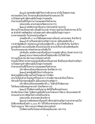 4
[๒๑๙] แม่เทพธิดาผู้มีเรือนร่างอันงดงาม คานั้นไม่สมควรเลย
พราหมณ์คนไหน ใครเล่าจะพึงเปล่งถ้อยคาชวนทะเลาะได้
จงไปทูลถามท้าวสักกะผู้เป็นใหญ่กว่าภูตดูเถิด
ถ้าพวกเธอในที่นี้ไม่ทราบว่าตนสูงสุดหรือต่าทราม
(ต่อจากนั้น พระศาสดาตรัสพระคาถาว่า)
[๒๒๐] เทพธิดาเหล่านั้นถูกนารทดาบสกล่าวแนะนา
มีความโกรธแค้นอย่างยิ่ง เป็ นผู้มัวเมาแล้ว ด้วยความมัวเมาในผิวพรรณ จึงไป
ณ สานักท้าวสหัสสนัยน์ แล้วทูลถามท้าวสักกะผู้เป็นใหญ่กว่าภูตว่า
บรรดาหม่อมฉัน ใครหนอประเสริฐกว่า
(เทพธิดาทั้ง ๔ นางได้ยืนทูลถามอย่างนั้นแล้ว พระศาสดา จึงตรัสว่า)
[๒๒๑] ท้าวปุรินททะผู้ประเสริฐกว่าเทวดา ผู้อันเทพธิดาทั้ง ๔
กระทาอัญชลีแล้ว ทอดพระเนตรเห็นเทพธิดาทั้ง ๔ ผู้กระตือรือร้น จึงตรัสว่า
ลูกหญิงมีความงามเป็นเลิศ มีใบหน้าผ่องใส พวกเจ้าทั้งปวงล้วนทัดเทียมกัน
ใครเล่าหนอจะกล่าวถ้อยคาทะเลาะกันขึ้นได้
(ลาดับนั้น เทพธิดาเหล่านั้นเมื่อจะกราบทูลท้าวสักกะ จึงกล่าวคาถาว่า)
[๒๒๒] พระนารทมหามุนีองค์ใดผู้ท่องเที่ยวไปได้ทั่วโลก
ดารงอยู่ในธรรม มีความบากบั่นอย่างจริงจัง
ท่านนั้นได้กล่าวแก่พวกหม่อมฉันที่ภูเขาคันธมาทน์ ซึ่งเป็ นภูเขาอันประเสริฐว่า
จงไปทูลถามท้าวสักกะผู้เป็นใหญ่กว่าภูตดูเถิด
ถ้าพวกเธอในที่นี้ไม่ทราบว่าตนสูงสุดหรือต่าทราม
(ท้าวสักกะเมื่อจะตรัสบอกเหตุ จึงตรัสคาถาว่า)
[๒๒๓] ลูกหญิงผู้มีเรือนร่างอันงดงาม
มีมหามุนีผู้ท่องเที่ยวอยู่ในป่าใหญ่นามว่าโกสิยะ
ท่านไม่ให้แล้วจะไม่ยอมบริโภคอาหาร ท่านพิจารณาแล้วจึงจะให้ทาน
ก็ท่านจักให้แก่ลูกหญิงผู้ใด ผู้นั้นแหละประเสริฐกว่า
(ท้าวสักกะเมื่อจะส่งเทพธิดาทั้ง ๔ ไปสานักโกสิยดาบส
ให้เรียกมาตลีเทพบุตรมาแล้ว จึงตรัสคาถาว่า)
[๒๒๔] ก็โกสิยดาบสนั้นอยู่ ณ ทิศใต้ริมฝั่งแม่น้าคงคา
ข้างหิมวันตบรรพต โกสิยดาบสนั้นมีน้าและโภชนะหาได้ยาก นี่แน่ะเทพสารถี
ท่านจงนาอาหารทิพย์ไปถวายให้ถึงแก่ท่าน
(ต่อจากนั้น พระศาสดาจึงตรัสว่า)
[๒๒๕] มาตลีเทพบุตรนั้นถูกท้าวสักกะผู้ประเสริฐกว่าเทวดาทรงส่งไป
จึงขึ้นรถเทียมด้วยม้า ๑,๐๐๐ ตัว ได้ไปถึงอาศรมอย่างเร็วพลันนั่นแล
ไม่ปรากฏกาย ได้ถวายอาหารทิพย์แก่พระมุนีแล้ว
(โกสิยดาบสรับโภชนะแล้วยืนอยู่นั่นแหละ กล่าวว่า)
 