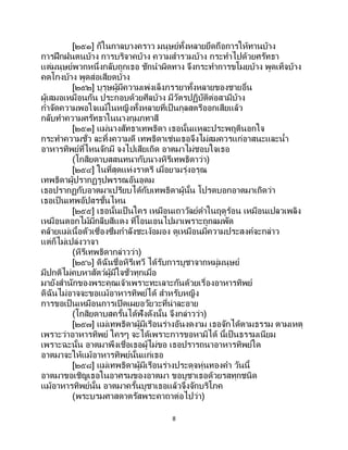 8
[๒๕๑] ก็ในกาลบางคราว มนุษย์ทั้งหลายยึดถือการให้ทานบ้าง
การฝึกฝนตนบ้าง การบริจาคบ้าง ความสารวมบ้าง กระทาไปด้วยศรัทธา
แต่มนุษย์พวกหนึ่งกลับถูกเธอ ชักนาผิดทาง จึงกระทาการขโมยบ้าง พูดเท็จบ้าง
คดโกงบ้าง พูดส่อเสียดบ้าง
[๒๕๒] บุรุษผู้มีความเพ่งเล็งภรรยาทั้งหลายของชายอื่น
ผู้เสมอเหมือนกัน ประกอบด้วยศีลบ้าง มีวัตรปฏิบัติต่อสามีบ้าง
กาจัดความพอใจแม้ในหญิงทั้งหลายที่เป็นกุลสตรีออกเสียแล้ว
กลับทาความศรัทธาในนางกุมภทาสี
[๒๕๓] แม่นางสัทธาเทพธิดา เธอนั้นแหละประพฤตินอกใจ
กระทาความชั่ว ละทิ้งความดี เทพธิดาเช่นเธอจึงไม่สมควรแก่อาสนะและน้า
อาหารทิพย์ที่ไหนจักมี จงไปเสียเถิด อาตมาไม่ชอบใจเธอ
(โกสิยดาบสสนทนากับนางหิรีเทพธิดาว่า)
[๒๕๔] ในที่สุดแห่งราตรี เมื่อยามรุ่งอรุณ
เทพธิดาผู้ปรากฏรูปพรรณอันอุดม
เธอปรากฏกับอาตมาเปรียบได้กับเทพธิดาผู้นั้น โปรดบอกอาตมาเถิดว่า
เธอเป็นเทพอัปสรชั้นไหน
[๒๕๕] เธอนั้นเป็ นใคร เหมือนเถาวัลย์ดาในฤดูร้อน เหมือนเปลวเพลิง
เหมือนดอกไม้มีกลีบสีแดง ที่โอนเอนไปมาเพราะถูกลมพัด
คล้ายแม่เนื้อตัวเซื่องซึมกาลังชะเง้อมอง ดูเหมือนมีความประสงค์จะกล่าว
แต่ก็ไม่เปล่งวาจา
(หิรีเทพธิดากล่าวว่า)
[๒๕๖] ดิฉันชื่อหิรีเทวี ได้รับการบูชาจากหมู่มนุษย์
มีปกติไม่คบหาสัตว์ผู้มีใจชั่วทุกเมื่อ
มายังสานักของพระคุณเจ้าเพราะทะเลาะกันด้วยเรื่องอาหารทิพย์
ดิฉันไม่อาจจะขอแม้อาหารทิพย์ได้ สาหรับหญิง
การขอเป็นเหมือนการเปิดเผยอวัยวะที่น่าละอาย
(โกสิยดาบสครั้นได้ฟังดังนั้น จึงกล่าวว่า)
[๒๕๗] แม่เทพธิดาผู้มีเรือนร่างอันงดงาม เธอจักได้ตามธรรม ตามเหตุ
เพราะว่าอาหารทิพย์ ใครๆ จะได้เพราะการขอหามิได้ นี้เป็นธรรมเนียม
เพราะฉะนั้น อาตมาพึงเชื่อเธอผู้ไม่ขอ เธอปรารถนาอาหารทิพย์ใด
อาตมาจะให้แม้อาหารทิพย์นั้นแก่เธอ
[๒๕๘] แม่เทพธิดาผู้มีเรือนร่างประดุจหุ่นทองคา วันนี้
อาตมาขอเชิญเธอในอาศรมของอาตมา ขอบูชาเธอด้วยรสทุกชนิด
แม้อาหารทิพย์นั้น อาตมาครั้นบูชาเธอแล้วจึงจักบริโภค
(พระบรมศาสดาตรัสพระคาถาต่อไปว่า)
 