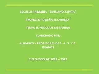 ESCUELA PRIMARIA “EMILIANO ZAPATA”

   PROYECTO “DISEÑA EL CAMBIO”

   TEMA: EL RECICLAJE DE BASURA

         ELABORADO POR

ALUMNOS Y PROFESORES DE 3 4 5 Y 6
             GRADOS


     CICLO ESCOLAR 2011 – 2012
 