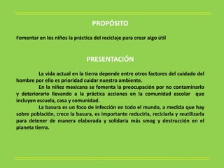 PROPÓSITO
Fomentar en los niños la práctica del reciclaje para crear algo útil


                               PRESENTACIÓN
          La vida actual en la tierra depende entre otros factores del cuidado del
hombre por ello es prioridad cuidar nuestro ambiente.
          En la niñez mexicana se fomenta la preocupación por no contaminarlo
y deteriorarlo llevando a la práctica acciones en la comunidad escolar que
incluyen escuela, casa y comunidad.
          La basura es un foco de infección en todo el mundo, a medida que hay
sobre población, crece la basura, es importante reducirla, reciclarla y reutilizarla
para detener de manera elaborada y solidaria más smog y destrucción en el
planeta tierra.
 