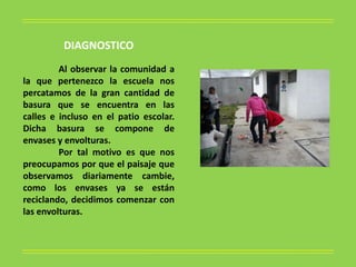 DIAGNOSTICO
         Al observar la comunidad a
la que pertenezco la escuela nos
percatamos de la gran cantidad de
basura que se encuentra en las
calles e incluso en el patio escolar.
Dicha basura se compone de
envases y envolturas.
         Por tal motivo es que nos
preocupamos por que el paisaje que
observamos diariamente cambie,
como los envases ya se están
reciclando, decidimos comenzar con
las envolturas.
 