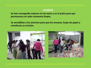 LOGROS
Se han conseguido mejoras en las aulas y en el patio para que
permanezca en todo momento limpio.

Se sensibilizo a los alumnos para que los envases, hojas de papel y
envolturas se reciclen.
 