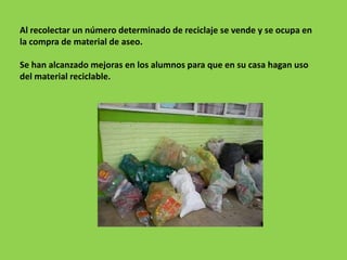 Al recolectar un número determinado de reciclaje se vende y se ocupa en
la compra de material de aseo.

Se han alcanzado mejoras en los alumnos para que en su casa hagan uso
del material reciclable.
 