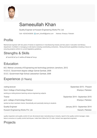 Sameeullah Khan
Quality Engineer at Hussain Engineering Works Pvt. Ltd
Cell: +923423438345 @ sami_khan80@yahoo.com Address: Khairpur, Pakistan
Profile
Mechanical engineer with two years of hands-on experience in manufacturing industry and two years in education and literacy
department. Confident in managing on-site teams including coordinating contractors, Strong technical capabilities including a focus on
ensuring projects conform to current legislative guidelines.
Strengths & Skills
✔ AutoCAD ✔ pro E wildfire ✔ Matlab ✔ Ansys
Education
B.E. Mehran university of Engineering and technology jamshoro Jamshoro, 2012
H.S.S.C. Government degree college Gamat Gambat, 2008
S.S.C. Government High School Jadowahan Gambat, 2006
Experience (3 Years)
visiting lecturer September 2015 - Present
Govt. College of technology Khairpur Khairpur, Pakistan
working as visiting lecturer teaching various engineering subjects
Trainer September 2014 - September 2015
govt. college of technology Khairpur Khairpur, Pakistan
worked as Auto mechanic trainer, theoretically and practically training to students
Quality Engineer January 2013 - September 2014
Hussein Engineering Works Pvt. Ltd. Karachi, Pakistan
quality inspection and quality control of over all products been manufacturing in industry, report to the quality control manager, make
labors conscious on quality control techniques, make them follow the 5 S rules, trained new appointed engineers
Projects
 