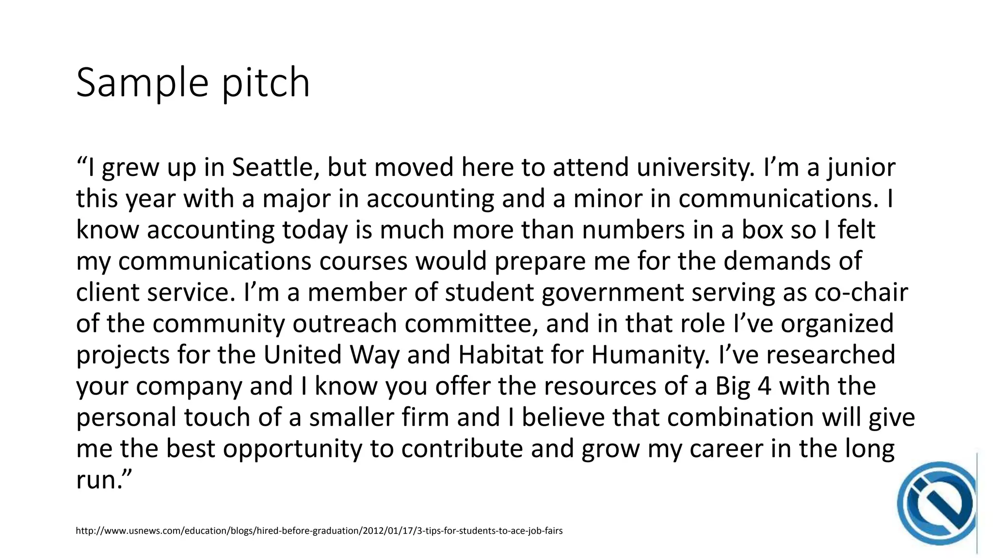 Sample pitch
“I grew up in Seattle, but moved here to attend university. I’m a junior
this year with a major in accounting and a minor in communications. I
know accounting today is much more than numbers in a box so I felt
my communications courses would prepare me for the demands of
client service. I’m a member of student government serving as co-chair
of the community outreach committee, and in that role I’ve organized
projects for the United Way and Habitat for Humanity. I’ve researched
your company and I know you offer the resources of a Big 4 with the
personal touch of a smaller firm and I believe that combination will give
me the best opportunity to contribute and grow my career in the long
run.”
http://www.usnews.com/education/blogs/hired-before-graduation/2012/01/17/3-tips-for-students-to-ace-job-fairs
 